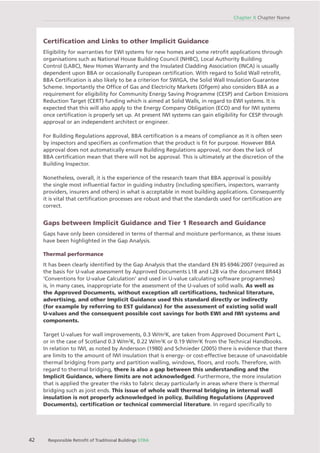 42 Responsible Retroﬁt of Traditional Buildings STBA
Chapter X Chapter Name
Certiﬁcation and Links to other Implicit Guidance
Eligibility for warranties for EWI systems for new homes and some retroﬁt applications through
organisations such as National House Building Council (NHBC), Local Authority Building
Control (LABC), New Homes Warranty and the Insulated Cladding Association (INCA) is usually
dependent upon BBA or occasionally European certiﬁcation. With regard to Solid Wall retroﬁt,
BBA Certiﬁcation is also likely to be a criterion for SWIGA, the Solid Wall Insulation Guarantee
Scheme. Importantly the Ofﬁce of Gas and Electricity Markets (Ofgem) also considers BBA as a
requirement for eligibility for Community Energy Saving Programme (CESP) and Carbon Emissions
Reduction Target (CERT) funding which is aimed at Solid Walls, in regard to EWI systems. It is
expected that this will also apply to the Energy Company Obligation (ECO) and for IWI systems
once certiﬁcation is properly set up. At present IWI systems can gain eligibility for CESP through
approval or an independent architect or engineer.
For Building Regulations approval, BBA certiﬁcation is a means of compliance as it is often seen
by inspectors and speciﬁers as conﬁrmation that the product is ﬁt for purpose. However BBA
approval does not automatically ensure Building Regulations approval, nor does the lack of
BBA certiﬁcation mean that there will not be approval. This is ultimately at the discretion of the
Building Inspector.
Nonetheless, overall, it is the experience of the research team that BBA approval is possibly
the single most inﬂuential factor in guiding industry (including speciﬁers, inspectors, warranty
providers, insurers and others) in what is acceptable in most building applications. Consequently
it is vital that certiﬁcation processes are robust and that the standards used for certiﬁcation are
correct.
Gaps between Implicit Guidance and Tier 1 Research and Guidance
Gaps have only been considered in terms of thermal and moisture performance, as these issues
have been highlighted in the Gap Analysis.
Thermal performance
It has been clearly identiﬁed by the Gap Analysis that the standard EN BS 6946:2007 (required as
the basis for U-value assessment by Approved Documents L1B and L2B via the document BR443
‘Conventions for U-value Calculation’ and used in U-value calculating software programmes)
is, in many cases, inappropriate for the assessment of the U-values of solid walls. As well as
the Approved Documents, without exception all certiﬁcations, technical literature,
advertising, and other Implicit Guidance used this standard directly or indirectly
(for example by referring to EST guidance) for the assessment of existing solid wall
U-values and the consequent possible cost savings for both EWI and IWI systems and
components.
Target U-values for wall improvements, 0.3 W/m2
K, are taken from Approved Document Part L,
or in the case of Scotland 0.3 W/m2
K, 0.22 W/m2
K or 0.19 W/m2
K from the Technical Handbooks.
In relation to IWI, as noted by Andersson (1980) and Schnieder (2005) there is evidence that there
are limits to the amount of IWI insulation that is energy- or cost-effective because of unavoidable
thermal bridging from party and partition walling, windows, ﬂoors, and roofs. Therefore, with
regard to thermal bridging, there is also a gap between this understanding and the
Implicit Guidance, where limits are not acknowledged. Furthermore, the more insulation
that is applied the greater the risks to fabric decay particularly in areas where there is thermal
bridging such as joist ends. This issue of whole wall thermal bridging in internal wall
insulation is not properly acknowledged in policy, Building Regulations (Approved
Documents), certiﬁcation or technical commercial literature. In regard speciﬁcally to
 