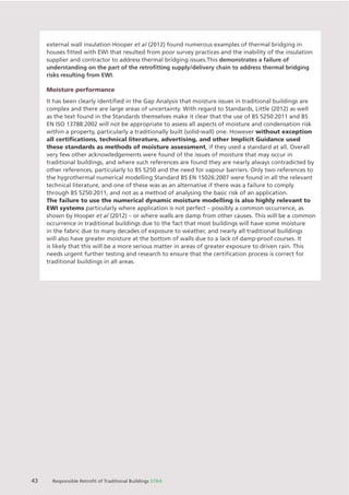 Chapter X Chapter Name
43 Responsible Retroﬁt of Traditional Buildings STBA
external wall insulation Hooper et al (2012) found numerous examples of thermal bridging in
houses ﬁtted with EWI that resulted from poor survey practices and the inability of the insulation
supplier and contractor to address thermal bridging issues.This demonstrates a failure of
understanding on the part of the retroﬁtting supply/delivery chain to address thermal bridging
risks resulting from EWI.
Moisture performance
It has been clearly identiﬁed in the Gap Analysis that moisture issues in traditional buildings are
complex and there are large areas of uncertainty. With regard to Standards, Little (2012) as well
as the text found in the Standards themselves make it clear that the use of BS 5250:2011 and BS
EN ISO 13788:2002 will not be appropriate to assess all aspects of moisture and condensation risk
within a property, particularly a traditionally built (solid-wall) one. However without exception
all certiﬁcations, technical literature, advertising, and other Implicit Guidance used
these standards as methods of moisture assessment, if they used a standard at all. Overall
very few other acknowledgements were found of the issues of moisture that may occur in
traditional buildings, and where such references are found they are nearly always contradicted by
other references, particularly to BS 5250 and the need for vapour barriers. Only two references to
the hygrothermal numerical modelling Standard BS EN 15026:2007 were found in all the relevant
technical literature, and one of these was as an alternative if there was a failure to comply
through BS 5250:2011, and not as a method of analysing the basic risk of an application.
The failure to use the numerical dynamic moisture modelling is also highly relevant to
EWI systems particularly where application is not perfect – possibly a common occurrence, as
shown by Hooper et al (2012) – or where walls are damp from other causes. This will be a common
occurrence in traditional buildings due to the fact that most buildings will have some moisture
in the fabric due to many decades of exposure to weather, and nearly all traditional buildings
will also have greater moisture at the bottom of walls due to a lack of damp-proof courses. It
is likely that this will be a more serious matter in areas of greater exposure to driven rain. This
needs urgent further testing and research to ensure that the certiﬁcation process is correct for
traditional buildings in all areas.
 