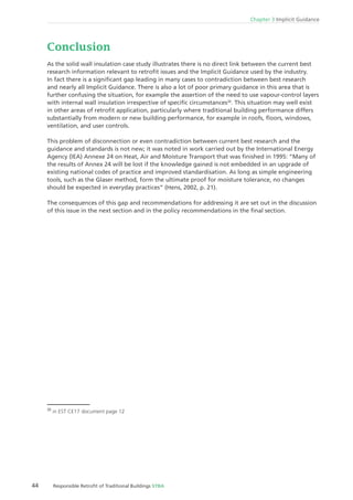 44 Responsible Retroﬁt of Traditional Buildings STBA
Chapter 3 Implicit Guidance
Conclusion
As the solid wall insulation case study illustrates there is no direct link between the current best
research information relevant to retroﬁt issues and the Implicit Guidance used by the industry.
In fact there is a signiﬁcant gap leading in many cases to contradiction between best research
and nearly all Implicit Guidance. There is also a lot of poor primary guidance in this area that is
further confusing the situation, for example the assertion of the need to use vapour-control layers
with internal wall insulation irrespective of speciﬁc circumstances20
. This situation may well exist
in other areas of retroﬁt application, particularly where traditional building performance differs
substantially from modern or new building performance, for example in roofs, ﬂoors, windows,
ventilation, and user controls.
This problem of disconnection or even contradiction between current best research and the
guidance and standards is not new; it was noted in work carried out by the International Energy
Agency (IEA) Annexe 24 on Heat, Air and Moisture Transport that was ﬁnished in 1995: “Many of
the results of Annex 24 will be lost if the knowledge gained is not embedded in an upgrade of
existing national codes of practice and improved standardisation. As long as simple engineering
tools, such as the Glaser method, form the ultimate proof for moisture tolerance, no changes
should be expected in everyday practices” (Hens, 2002, p. 21).
The consequences of this gap and recommendations for addressing it are set out in the discussion
of this issue in the next section and in the policy recommendations in the ﬁnal section.
20
in EST CE17 document page 12
 
