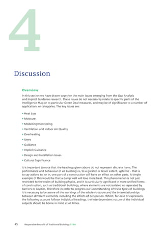 45 Responsible Retroﬁt of Traditional Buildings STBA
Overview
In this section we have drawn together the main issues emerging from the Gap Analysis
and Implicit Guidance research. These issues do not necessarily relate to speciﬁc parts of the
Intelligence Map or to particular Green Deal measures, and may be of signiﬁcance to a number of
applications or categories. The key issues are:
Heat Loss
Moisture
Modelling/monitoring
Ventilation and Indoor Air Quality
Overheating
Users
Guidance
Implicit Guidance
Design and Installation Issues
Cultural Signiﬁcance
It is important to note that the headings given above do not represent discrete items. The
performance and behaviour of all buildings is, to a greater or lesser extent, systemic – that is
to say actions to, or in, one part of a construction will have an effect on other parts. A simple
example of this would be that a damp wall will lose more heat. This phenomenon is not just
restricted to the realm of building physics, and it is particularly signiﬁcant in more uniﬁed forms
of construction, such as traditional buildings, where elements are not isolated or separated by
barriers or cavities. Therefore in order to progress our understanding of these types of buildings
it is necessary to be aware of the workings of the whole structure and the interrelationships
between different elements, including the affects of occupation. Whilst, for ease of expression,
the following account follows individual headings, the interdependent nature of the individual
subjects should be borne in mind at all times.
Discussion
4
 