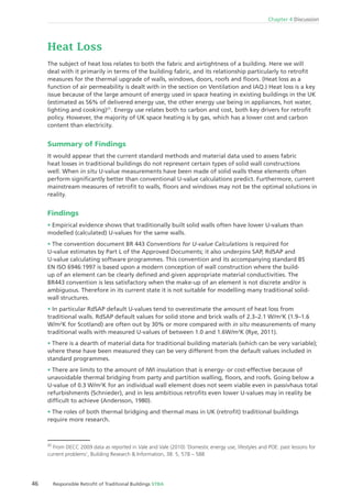 46 Responsible Retroﬁt of Traditional Buildings STBA
Chapter 4 Discussion
Heat Loss
The subject of heat loss relates to both the fabric and airtightness of a building. Here we will
deal with it primarily in terms of the building fabric, and its relationship particularly to retroﬁt
measures for the thermal upgrade of walls, windows, doors, roofs and ﬂoors. (Heat loss as a
function of air permeability is dealt with in the section on Ventilation and IAQ.) Heat loss is a key
issue because of the large amount of energy used in space heating in existing buildings in the UK
(estimated as 56% of delivered energy use, the other energy use being in appliances, hot water,
lighting and cooking)21
. Energy use relates both to carbon and cost, both key drivers for retroﬁt
policy. However, the majority of UK space heating is by gas, which has a lower cost and carbon
content than electricity.
Summary of Findings
It would appear that the current standard methods and material data used to assess fabric
heat losses in traditional buildings do not represent certain types of solid wall constructions
well. When in situ U-value measurements have been made of solid walls these elements often
perform signiﬁcantly better than conventional U-value calculations predict. Furthermore, current
mainstream measures of retroﬁt to walls, ﬂoors and windows may not be the optimal solutions in
reality.
Findings
Empirical evidence shows that traditionally built solid walls often have lower U-values than
modelled (calculated) U-values for the same walls.
The convention document BR 443 Conventions for U-value Calculations is required for
U-value estimates by Part L of the Approved Documents; it also underpins SAP, RdSAP and
U-value calculating software programmes. This convention and its accompanying standard BS
EN ISO 6946:1997 is based upon a modern conception of wall construction where the build-
up of an element can be clearly deﬁned and given appropriate material conductivities. The
BR443 convention is less satisfactory when the make-up of an element is not discrete and/or is
ambiguous. Therefore in its current state it is not suitable for modelling many traditional solid-
wall structures.
In particular RdSAP default U-values tend to overestimate the amount of heat loss from
traditional walls. RdSAP default values for solid stone and brick walls of 2.3–2.1 W/m2
K (1.9–1.6
W/m2
K for Scotland) are often out by 30% or more compared with in situ measurements of many
traditional walls with measured U-values of between 1.0 and 1.6W/m2
K (Rye, 2011).
There is a dearth of material data for traditional building materials (which can be very variable);
where these have been measured they can be very different from the default values included in
standard programmes.
There are limits to the amount of IWI insulation that is energy- or cost-effective because of
unavoidable thermal bridging from party and partition walling, ﬂoors, and roofs. Going below a
U-value of 0.3 W/m2
K for an individual wall element does not seem viable even in passivhaus total
refurbishments (Schnieder), and in less ambitious retroﬁts even lower U-values may in reality be
difﬁcult to achieve (Andersson, 1980).
The roles of both thermal bridging and thermal mass in UK (retroﬁt) traditional buildings
require more research.
21
From DECC 2009 data as reported in Vale and Vale (2010) ‘Domestic energy use, lifestyles and POE: past lessons for
current problems’, Building Research & Information, 38: 5, 578 – 588
 