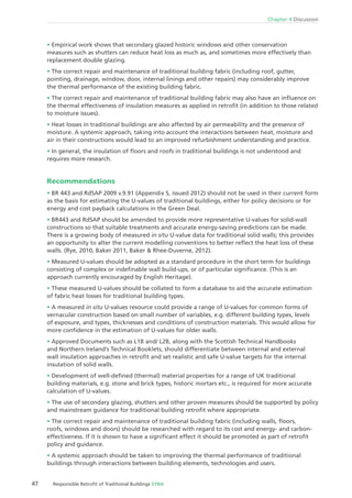 Chapter 4 Discussion
47 Responsible Retroﬁt of Traditional Buildings STBA
Empirical work shows that secondary glazed historic windows and other conservation
measures such as shutters can reduce heat loss as much as, and sometimes more effectively than
replacement double glazing.
The correct repair and maintenance of traditional building fabric (including roof, gutter,
pointing, drainage, window, door, internal linings and other repairs) may considerably improve
the thermal performance of the existing building fabric.
The correct repair and maintenance of traditional building fabric may also have an inﬂuence on
the thermal effectiveness of insulation measures as applied in retroﬁt (in addition to those related
to moisture issues).
Heat losses in traditional buildings are also affected by air permeability and the presence of
moisture. A systemic approach, taking into account the interactions between heat, moisture and
air in their constructions would lead to an improved refurbishment understanding and practice.
In general, the insulation of ﬂoors and roofs in traditional buildings is not understood and
requires more research.
Recommendations
BR 443 and RdSAP 2009 v.9.91 (Appendix S, issued 2012) should not be used in their current form
as the basis for estimating the U-values of traditional buildings, either for policy decisions or for
energy and cost payback calculations in the Green Deal.
BR443 and RdSAP should be amended to provide more representative U-values for solid-wall
constructions so that suitable treatments and accurate energy-saving predictions can be made.
There is a growing body of measured in situ U-value data for traditional solid walls; this provides
an opportunity to alter the current modelling conventions to better reﬂect the heat loss of these
walls. (Rye, 2010, Baker 2011, Baker & Rhee-Duverne, 2012).
Measured U-values should be adopted as a standard procedure in the short term for buildings
consisting of complex or indeﬁnable wall build-ups, or of particular signiﬁcance. (This is an
approach currently encouraged by English Heritage).
These measured U-values should be collated to form a database to aid the accurate estimation
of fabric heat losses for traditional building types.
A measured in situ U-values resource could provide a range of U-values for common forms of
vernacular construction based on small number of variables, e.g. different building types, levels
of exposure, and types, thicknesses and conditions of construction materials. This would allow for
more conﬁdence in the estimation of U-values for older walls.
Approved Documents such as L1B and/ L2B, along with the Scottish Technical Handbooks
and Northern Ireland’s Technical Booklets, should differentiate between internal and external
wall insulation approaches in retroﬁt and set realistic and safe U-value targets for the internal
insulation of solid walls.
Development of well-deﬁned (thermal) material properties for a range of UK traditional
building materials, e.g. stone and brick types, historic mortars etc., is required for more accurate
calculation of U-values.
The use of secondary glazing, shutters and other proven measures should be supported by policy
and mainstream guidance for traditional building retroﬁt where appropriate.
The correct repair and maintenance of traditional building fabric (including walls, ﬂoors,
roofs, windows and doors) should be researched with regard to its cost and energy- and carbon-
effectiveness. If it is shown to have a signiﬁcant effect it should be promoted as part of retroﬁt
policy and guidance.
A systemic approach should be taken to improving the thermal performance of traditional
buildings through interactions between building elements, technologies and users.
 