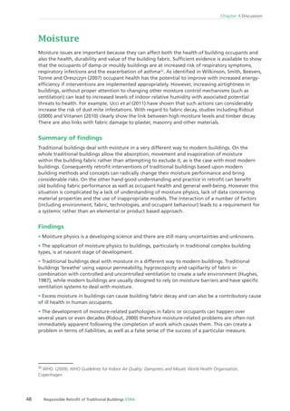 Chapter 4 Discussion
48 Responsible Retroﬁt of Traditional Buildings STBA
Moisture
Moisture issues are important because they can affect both the health of building occupants and
also the health, durability and value of the building fabric. Sufﬁcient evidence is available to show
that the occupants of damp or mouldy buildings are at increased risk of respiratory symptoms,
respiratory infections and the exacerbation of asthma22
. As identiﬁed in Wilkinson, Smith, Beevers,
Tonne and Oreszczyn (2007) occupant health has the potential to improve with increased energy-
efﬁciency if interventions are implemented appropriately. However, increasing airtightness in
buildings, without proper attention to changing other moisture control mechanisms (such as
ventilation) can lead to increased levels of indoor relative humidity with associated potential
threats to health. For example, Ucci et al (2011) have shown that such actions can considerably
increase the risk of dust mite infestations. With regard to fabric decay, studies including Ridout
(2000) and Viitanen (2010) clearly show the link between high moisture levels and timber decay.
There are also links with fabric damage to plaster, masonry and other materials.
Summary of ﬁndings
Traditional buildings deal with moisture in a very different way to modern buildings. On the
whole traditional buildings allow the absorption, movement and evaporation of moisture
within the building fabric rather than attempting to exclude it, as is the case with most modern
buildings. Consequently retroﬁt interventions of traditional buildings based upon modern
building methods and concepts can radically change their moisture performance and bring
considerable risks. On the other hand good understanding and practice in retroﬁt can beneﬁt
old building fabric performance as well as occupant health and general well-being. However this
situation is complicated by a lack of understanding of moisture physics, lack of data concerning
material properties and the use of inappropriate models. The interaction of a number of factors
(including environment, fabric, technologies, and occupant behaviour) leads to a requirement for
a systemic rather than an elemental or product based approach.
Findings
Moisture physics is a developing science and there are still many uncertainties and unknowns.
The application of moisture physics to buildings, particularly in traditional complex building
types, is at nascent stage of development.
Traditional buildings deal with moisture in a different way to modern buildings. Traditional
buildings ‘breathe‘ using vapour permeability, hygroscopicity and capillarity of fabric in
combination with controlled and uncontrolled ventilation to create a safe environment (Hughes,
1987), while modern buildings are usually designed to rely on moisture barriers and have speciﬁc
ventilation systems to deal with moisture.
Excess moisture in buildings can cause building fabric decay and can also be a contributory cause
of ill health in human occupants.
The development of moisture-related pathologies in fabric or occupants can happen over
several years or even decades (Ridout, 2000) therefore moisture-related problems are often not
immediately apparent following the completion of work which causes them. This can create a
problem in terms of liabilities, as well as a false sense of the success of a particular measure.
22
WHO. (2009). WHO Guidelines for Indoor Air Quality: Dampness and Mould. World Health Organisation,
Copenhagen
 