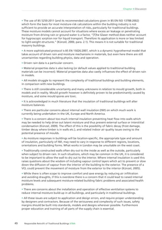 Chapter 4 Discussion
49 Responsible Retroﬁt of Traditional Buildings STBA
The use of BS 5250:2011 (and its recommended calculations given in BS EN ISO 13788:2002)
which form the basis for most moisture-risk calculations within the building industry is not
sufﬁcient to provide an accurate interpretation of risks, particularly for traditional buildings.
These moisture models cannot account for situations where excess air leakage or penetrating
moisture from driving rain or ground water is a factor, “[T]he Glaser method does neither account
for hygroscopic sorption nor for liquid transport. Therefore its application is more or less limited
to light-weight structures.” (Künzel, 2000, para. 2.1). This means it is not suitable for traditional
masonry buildings.
A more sophisticated protocol is BS EN 15026:2007, which is a dynamic hygrothermal model that
takes account of driven rain and moisture mechanisms in materials, but even here there are still
uncertainties regarding building physics, data and operation.
Driven rain data is a particular concern.
Material properties data is also lacking (or default values applied to traditional building
materials can be incorrect). Material properties data also vastly inﬂuences the effect of driven rain
in models.
All models struggle to represent the complexity of traditional buildings and building elements,
in comparison with new buildings.
There is still considerable uncertainty and many unknowns in relation to mould growth, both in
models and in reality. Mould growth however is deﬁnitely proven to be predominantly caused by
moisture, and some mould spores are toxic.
It is acknowledged in much literature that the insulation of traditional buildings will alter
moisture balances.
There are particular concerns about internal wall insulation (IWI) on which much work is
currently being undertaken in the UK, Europe and North America.
There is a concern about too much internal insulation preventing heat ﬂow into walls which
may be needed to help drive out latent moisture and thus prevent external surface or interstitial
condensation (Künzel, 2009). The effect of this is the possibility of fabric decay (frost damage,
timber decay where timber is in walls etc.), and related indoor air quality issues owing to the
potential presence of moulds.
As moisture responses in buildings will be location-speciﬁc, the appropriate type and amount
of insulation, particularly of IWI, may need to vary in response to different regions, locations,
orientations and building forms. What works in London may be unsuitable on the west coast.
Traditionally constructed walls often dry out to the inside as well as the outside, particularly
when subject to driven rain. In such situations, which may be common in the UK, it is considered
to be important to allow the wall to dry out to the interior. Where internal insulation is used this
raises questions about the wisdom of including vapour control layers which act to prevent or slow
down the diffusion of vapour from the interior of the building to the exterior. The presence of a
VCL could prevent the movement of moisture from the exterior to the interior (Künzel, 2005).
While there is often scope to improve comfort and save energy by reducing air inﬁltration
and avoiding draughts, if this is overdone there is a concern that it could lead to raised internal
moisture levels and subsequent moisture-related building fabric problems and associated health
problems.
There are concerns about the installation and operation of effective ventilation systems to
reduce internal moisture build-up in all buildings, and particularly in traditional buildings.
All these issues are subject to application and design errors, and require proper understanding
by designers and contractors. Because of the seriousness and complexity of such issues, safety
margins should be built into standards, models and designs wherever possible. Furthermore
proper education and training of all parts of the supply chain is essential.
 