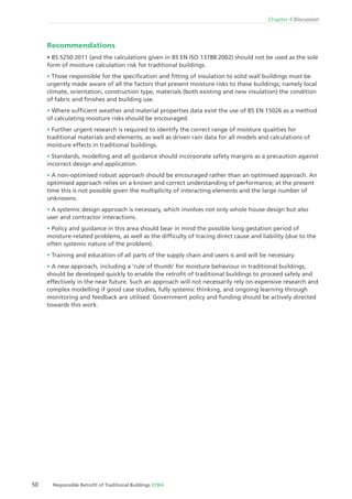 50 Responsible Retroﬁt of Traditional Buildings STBA
Chapter 4 Discussion
Recommendations
form of moisture calculation risk for traditional buildings.
Those responsible for the speciﬁcation and ﬁtting of insulation to solid wall buildings must be
urgently made aware of all the factors that present moisture risks to these buildings; namely local
climate, orientation, construction type, materials (both existing and new insulation) the condition
of fabric and ﬁnishes and building use.
Where sufﬁcient weather and material properties data exist the use of BS EN 15026 as a method
of calculating moisture risks should be encouraged.
Further urgent research is required to identify the correct range of moisture qualities for
traditional materials and elements, as well as driven rain data for all models and calculations of
moisture effects in traditional buildings.
Standards, modelling and all guidance should incorporate safety margins as a precaution against
incorrect design and application.
A non-optimised robust approach should be encouraged rather than an optimised approach. An
optimised approach relies on a known and correct understanding of performance; at the present
time this is not possible given the multiplicity of interacting elements and the large number of
unknowns.
A systemic design approach is necessary, which involves not only whole house design but also
user and contractor interactions.
Policy and guidance in this area should bear in mind the possible long gestation period of
moisture-related problems, as well as the difﬁculty of tracing direct cause and liability (due to the
often systemic nature of the problem).
Training and education of all parts of the supply chain and users is and will be necessary.
A new approach, including a ‘rule of thumb’ for moisture behaviour in traditional buildings,
should be developed quickly to enable the retroﬁt of traditional buildings to proceed safely and
effectively in the near future. Such an approach will not necessarily rely on expensive research and
complex modelling if good case studies, fully systemic thinking, and ongoing learning through
monitoring and feedback are utilised. Government policy and funding should be actively directed
towards this work.
 