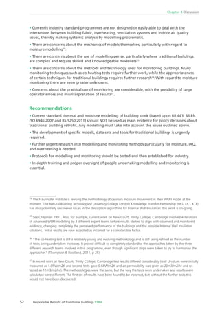 Chapter 4 Discussion
52 Responsible Retroﬁt of Traditional Buildings STBA
Currently industry standard programmes are not designed or easily able to deal with the
interactions between building fabric, overheating, ventilation systems and indoor air quality
issues, thereby making systemic analysis by modelling problematic.
There are concerns about the mechanics of models themselves, particularly with regard to
moisture modelling24
.
There are concerns about the use of modelling per se, particularly where traditional buildings
are complex and require skilled and knowledgeable modellers25.
There are concerns about the methods and technology used for monitoring buildings. Many
monitoring techniques such as co-heating tests require further work, while the appropriateness
of certain techniques for traditional buildings requires further research26
. With regard to moisture
monitoring there are even greater unknowns.
Concerns about the practical use of monitoring are considerable, with the possibility of large
operator errors and misinterpretation of results27
.
Recommendations
Current standard thermal and moisture modelling of building stock (based upon BR 443, BS EN
ISO 6946:2007 and BS 5250:2011) should NOT be used as main evidence for policy decisions about
traditional building retroﬁt. Any modelling must take into account the issues outlined above.
The development of speciﬁc models, data sets and tools for traditional buildings is urgently
required.
Further urgent research into modelling and monitoring methods particularly for moisture, IAQ,
and overheating is needed.
Protocols for modelling and monitoring should be tested and then established for industry.
In-depth training and proper oversight of people undertaking modelling and monitoring is
essential.
24
The Fraunhofer Institute is revising the methodology of capillary moisture movement in their WUFI model at the
moment. The Natural Building Technologies/ University College London Knowledge Transfer Partnership (NBT/ UCL KTP)
has also potentially uncovered issues in the desorption algorithms for Internal Wall Insulation: this work is on-going.
25
See Chapman 1991. Also, for example, current work on New Court, Trinity College, Cambridge involved 4 iterations
of advanced WUFI modelling by 3 different expert teams before results started to align with observed and monitored
evidence, changing completely the perceived performance of the buildings and the possible Internal Wall Insulation
solutions. Initial results are now accepted as incorrect by a considerable factor.
26
“The co-heating test is still a relatively young and evolving methodology and is still being reﬁned as the number
of tests being undertaken increases. It proved difﬁcult to completely standardise the approaches taken by the three
different research teams involved in this programme, even though signiﬁcant steps were taken to try to harmonise the
approaches” (Thompson & Bootland, 2011, p 25).
27
In recent work at New Court, Trinity College, Cambridge test results differed considerably (wall U-values were initially
measured as 1.05W/m2K and second tests gave 0.68W/m2K and air permeability was given as 22m3/m2/hr and re-
tested as 11m3/m2/hr). The methodologies were the same, but the way the tests were undertaken and results were
calculated were different. The ﬁrst set of results have been found to be incorrect, but without the further tests this
would not have been discovered.
 