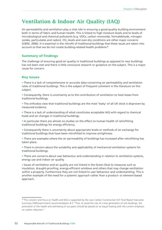 53 Responsible Retroﬁt of Traditional Buildings STBA
Chapter 4 Discussion
Ventilation & Indoor Air Quality (IAQ)
Air permeability and ventilation play a vital role in ensuring a good-quality building environment
both in terms of fabric and human health. This is linked to high moisture levels and to levels of
microbiological and chemical pollutants (e.g. VOCs, carbon monoxide, formaldehyde, nitrogen
oxides, particulates and radon). CO2
levels and over-dry conditions are other major concerns
(CIBSE, 2006). It is essential in the retroﬁt of traditional buildings that these issues are taken into
account so that we do not create building-related health problems28
.
Summary of Findings
The challenge of ensuring good air quality in traditional buildings as opposed to new buildings
has not been met and there is little conclusive research or guidance on the subject. This is a major
cause for concern.
Key Issues
There is a lack of comprehensive or accurate data concerning air permeability and ventilation
rates of traditional buildings. This is the subject of frequent comment in the literature on this
subject.
Consequently, there is uncertainty as to the contribution of ventilation to heat losses from
traditional buildings.
The orthodox view that traditional buildings are the most ‘leaky’ of all UK stock is disproven by
measured evidence.
There is a lack of understanding of what constitutes acceptable IAQ with regard to chemical
loads and air changes in traditional buildings.
In particular there are almost no studies on the effect on human health of retroﬁtting
traditional buildings for energy efﬁciency.
Consequently there is uncertainty about appropriate levels or methods of air exchange for
traditional buildings that have been retroﬁtted to improve airtightness.
There are examples where the air permeability of buildings has increased after retroﬁtting has
taken place.
There is concern about the suitability and applicability of mechanical ventilation systems for
traditional buildings.
There are concerns about user behaviour and understanding in relation to ventilation systems,
energy use and indoor air quality.
Issues of ventilation and air quality are not linked in the Green Deal to measures such as
insulation, draught-prooﬁng, energy-efﬁcient windows and others that may change ventilation
within a property. Furthermore they are not linked to user behaviour and understanding. This is
another example of the need for a systemic approach rather than a product- or element-based
approach.
28
This concern and focus on health and IAQ is supported by the Low Carbon Construction IGT Final Report Executive
Summary (HMGovernment) recommendation 8.3 “That, to avoid the risk of a new generation of sick buildings, the
promotion of the health and well-being of occupiers should be placed on an equal footing with the current emphasis
on carbon reduction.”
 
