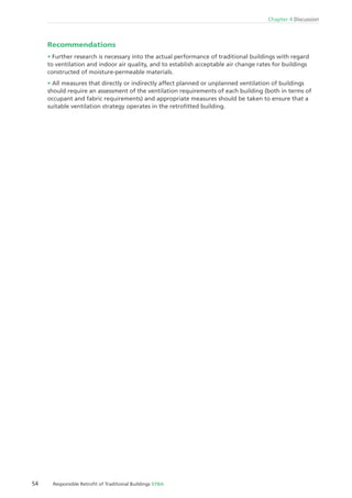 54 Responsible Retroﬁt of Traditional Buildings STBA
Chapter 4 Discussion
Recommendations
Further research is necessary into the actual performance of traditional buildings with regard
to ventilation and indoor air quality, and to establish acceptable air change rates for buildings
constructed of moisture-permeable materials.
All measures that directly or indirectly affect planned or unplanned ventilation of buildings
should require an assessment of the ventilation requirements of each building (both in terms of
occupant and fabric requirements) and appropriate measures should be taken to ensure that a
suitable ventilation strategy operates in the retroﬁtted building.
 