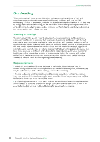 55 Responsible Retroﬁt of Traditional Buildings STBA
Chapter 4 Discussion
Overheating
This is an increasingly important consideration, owing to emerging evidence of high and
sometimes dangerous temperatures being found in many buildings both new and old.
Overheating can lead to discomfort, ill health and even death in certain instances. It can also lead
to energy-inefﬁcient use of buildings, or the installation of high-energy cooling devices such as
air conditioning, thereby increasing carbon emissions and fuel bills and potentially undermining
any energy savings from reduced heat loss.
Summary of Findings
There is relatively little speciﬁc research about overheating in traditional buildings either as
existing or retroﬁtted. It is suspected that unrenovated traditional buildings of high thermal
mass may be less prone to overheating that those retroﬁtted with insulation, draught prooﬁng,
energy-efﬁcient glazing and other fabric measures. However there is no work at present to prove
this. The limited case studies of traditional buildings indicate that issues of design, application,
orientation, and user behaviour are all vital to ensuring that overheating does not occur. At one
level, these issues are no different for traditional and modern buildings. However, traditional
buildings are often more robust in terms of environmental design, for example with higher
ceilings, good natural ventilation, and more thermal mass, some of which may be adversely
affected by retroﬁts aimed at reducing energy use for heating.
Recommendations
Research is undertaken into the performance of traditional buildings with a view to
understanding how traditional building elements (such as heavy masonry walls, ﬂoors or roofs)
may be best used as part of a retroﬁt strategy to prevent overheating.
Thermal and whole-building modelling must take more account of overheating outcomes
from interventions. This modelling must be based on solid evidence from research into building
performance in use, and in the hands of occupiers.
A systemic approach must be taken which includes an understanding of building performance
and the effects of exposure, orientation, design, application and user behaviour, as well as the
potential embodied within a traditional building for avoiding of overheating.
 