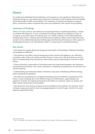 56 Responsible Retroﬁt of Traditional Buildings STBA
Chapter 4 Discussion
Users
It is widely acknowledged that the behaviour of occupants is a very signiﬁcant determinant of a
building’s energy use, any health issues arising from interactions with buildings and technologies,
and building fabric health and durability. The complexity of interactions between occupants,
fabric, and services makes it essential that users are considered in the retroﬁt of any building.
Summary of Findings
There is no major work on user behaviour focused speciﬁcally on traditional buildings – neither
on whether the behaviour of users of traditional buildings might be any different to that of
occupants of any other types of building stock, nor, indeed, whether a retroﬁtted traditional
building determines or requires particular behavioural responses. Where case studies have been
carried out the relationship between building type and thermal performance or other aspects of
building performance is not well-deﬁned, either in unimproved or retroﬁtted buildings.
Key Issues
User behaviour hugely affects the energy use and health of all buildings. Traditional buildings
are probably no different29
.
This behaviour can affect internal temperature levels, services and appliance use, efﬁciency,
ventilation rates, indoor air quality and other factors in many ways. Not all of these are due to
lack of understanding; they may also be inﬂuenced by cultural, psychological, ﬁnancial or other
factors.
There is therefore a great deal of uncertainty about the relationship between user behaviour
and building performance. This causes uncertainty in modelling and predictions of outcomes from
retroﬁt measures.
Understanding user behaviour better is therefore a key issue in developing effective energy
policy, standards and guidance.
The effects of user behaviour in traditional buildings may have different consequences from
those in newer buildings due to the different types of building fabric, spatial design and
operation involved. This applies particularly to the effects on moisture, indoor air quality, and
fabric health, performance and durability.
User behaviour may change, bringing current assumptions into question. For example, recent
increases in gas prices seem to have encouraged people to be more frugal. Comfort is to some
degree socially determined.
29
See, for example, the studies on the Usable Buildings Trust website: http://www.usablebuildings.co.uk/
 