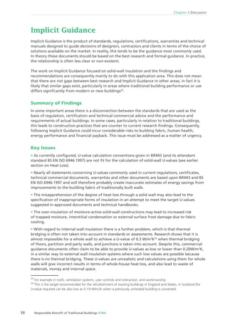 59 Responsible Retroﬁt of Traditional Buildings STBA
Chapter 4 Discussion
Implicit Guidance
Implicit Guidance is the product of standards, regulations, certiﬁcations, warranties and technical
manuals designed to guide decisions of designers, contractors and clients in terms of the choice of
solutions available on the market. In reality, this tends to be the guidance most commonly used.
In theory these documents should be based on the best research and formal guidance. In practice,
the relationship is often less clear or non-existent.
The work on Implicit Guidance focused on solid-wall insulation and the ﬁndings and
recommendations are consequently mainly to do with this application area. This does not mean
that there are not gaps between best research and Implicit Guidance in other areas; in fact it is
likely that similar gaps exist, particularly in areas where traditional building performance or use
differs signiﬁcantly from modern or new buildings33
.
Summary of Findings
In some important areas there is a disconnection between the standards that are used as the
basis of regulation, certiﬁcation and technical commercial advice and the performance and
requirements of actual buildings. In some cases, particularly in relation to traditional buildings,
this leads to construction practices that are counter to current research ﬁndings. Consequently,
following Implicit Guidance could incur considerable risks to building fabric, human health,
energy performance and ﬁnancial payback. This issue must be addressed as a matter of urgency.
Key Issues
As currently conﬁgured, U-value calculation conventions given in BR443 (and its attendant
standard BS EN ISO 6946:1997) are not ﬁt for the calculation of solid-wall U-values (see earlier
section on Heat Loss).
Nearly all statements concerning U-values commonly used in current regulations, certiﬁcates,
technical commercial documents, warranties and other documents are based upon BR443 and BS
EN ISO 6946:1997 and will therefore probably create inaccurate estimates of energy savings from
improvements to the building fabric of traditionally built walls.
The misapprehension of the degree of heat loss through a solid wall may also lead to the
speciﬁcation of inappropriate forms of insulation in an attempt to meet the target U-values
suggested in approved documents and technical handbooks.
The over-insulation of moisture-active solid-wall constructions may lead to increased risk
of trapped moisture, interstitial condensation or external surface frost damage due to fabric
cooling.
With regard to internal wall insulation there is a further problem, which is that thermal
bridging is often not taken into account in standards or assessments. Research shows that it is
almost impossible for a whole wall to achieve a U-value of 0.3 W/m2
K34
when thermal bridging
of ﬂoors, partition and party walls, and junctions is taken into account. Despite this, commercial
guidance documents often claim to be able to provide U-values as low or lower than 0.20W/m2
K,
in a similar way to external wall insulation systems where such low values are possible because
there is no thermal bridging. These U-values are unrealistic and calculations using them for whole
walls will give incorrect results in terms of whole-house heat loss, and also lead to waste of
materials, money and internal space.
33
For example in roofs, ventilation systems, user controls and interaction, and workmanship
34
This is the target recommended for the refurbishment of existing buildings in England and Wales; in Scotland the
U-value required can be also low as 0.19 W/m2k when a previously unheated building is converted.
 