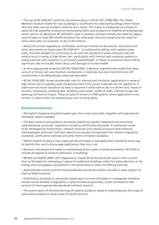 60 Responsible Retroﬁt of Traditional Buildings STBA
Chapter 4 Discussion
The use of BS 5250:2011 (and the calculations given in BS EN ISO 13788:2002 The ‘Glaser
Method’ moisture model for new buildings) is insufﬁcient for solid-wall buildings where driven
rain and other sources of fabric moisture are a factor. This makes it inadequate as a means to
assess all risks posed by moisture to the building fabric and occupants of traditional buildings (see
earlier section on Moisture). BS 5250:2011 used in isolation will also indicate the need for vapour
control layers in most IWI retroﬁt situations for solid walls, thus not recognising the need for
some solid walls, on occasions, to dry to the interior.
Nearly all current regulations, certiﬁcates, technical commercial documents, warranties and
other documents are based upon BS 5250:2011. In traditional buildings with capillary-open
walls, the main dangers of continuing to use only this standard to assess moisture risks will
tend to occur in areas of high driven rain, particularly with internal wall insulation systems or
where external wall insulation is not entirely weathertight. In these circumstances there will be
signiﬁcant risks of moulds, fabric decay and damage to human health.
A more appropriate protocol is BS EN 15026:2007, a dynamic hygrothermal model that takes
account of driven rain and moisture mechanisms in materials, but even here there are still
uncertainties in building physics, data and operation.
BS EN 15026:2007 shows considerable risks for internal wall insulation applications in areas of
high driven rain in capillary-open traditional walls if the correct materials are not applied or if
walls have too much insulation (as heat is required in solid walls to dry out driven rain). Issues of
location, orientation, building type, building construction, width of walls, internal linings and
openings all have an impact. These are also of concern in EWI systems where application is not
correct, or where there are related issues such as rising damp.
Recommendations
All Implicit Guidance should be based upon the correct principles, together with appropriate
standards, where available.
The best research and guidance should be clearly and rapidly integrated into commonly
used standards, protocols, regulations as well as certiﬁcation processes. A mechanism needs
to be developed by Government, research institutes and industry to ensure that evidence,
methodologies and tools from best research are quickly incorporated into relevant regulatory
standards, certiﬁcation methods and other forms of Implicit Guidance.
Where Implicit Guidance uses inappropriate principles or standards there should be some way
to identify this, and to discourage applications that incur risk.
Moisture risk assessment needs to extend beyond the scope currently promoted in BS 5250 to
include all aspects of moisture behaviour in buildings.
BR 443 and RdSAP 2009 v.9.91 (Appendix S, issued 2012) should not be used in their current
form as the basis for estimating U-values of traditional buildings, either for policy decisions or for
energy and cost payback calculations in the Green Deal or other retroﬁtting exercises.
Approved documents and technical handbooks should set realistic and safe U-value targets for
Internal Wall Insulation.
Certiﬁcation processes or warranties based upon incorrect principles or inadequate standards
should not be allowed in legislative or grant-funded programmes, unless corrected to take
account of more appropriate standards and best research.
The examination of the shortcomings of Implicit Guidance needs to extend beyond the scope of
solid-wall insulation to other areas of retroﬁt activity.
 