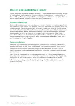 61 Responsible Retroﬁt of Traditional Buildings STBA
Chapter 4 Discussion
Design and Installation issues
Correct design and installation of retroﬁt measures is a key issue for traditional buildings because
of the complexity and interaction of elements and factors that determine the performance of
these buildings. The consequent possible failure if design and installation is incorrect could have
serious ﬁnancial, energy, health, durability and cultural consequences.
Summary of Findings
Design and installation issues have been discovered in many situations in new buildings, where it
should be much easier to avoid such problems. There have been fewer case studies of design and
installation issues in existing buildings, and particularly in traditional buildings. In those limited
case studies of traditional buildings which do cover such issues it is apparent that problems have
arisen for a number of reasons, the primary ones being a lack of understanding of traditional
buildings, a lack of joined-up (systemic) thinking, and a lack understanding of user needs
and behaviour. There was also a reliance on Implicit Guidance including insufﬁcient technical
instructions from manufacturers (including certiﬁcations). However the evidence in this area is
very limited due to the lack of studies.
Recommendations
All forms of guidance with regard to traditional buildings should be relevant to traditional
buildings and should be clear about limitations and the need for considered or expert advice.
Education and training in traditional building issues should be made an essential part of
mainstream design and skills educational programmes. This should include both theoretical and
practical issues.
Soft Landings, as developed by the Usable Buildings Trust35,
or a similar joined-up approach
should be used in retroﬁt work on traditional buildings wherever possible, so that all parts of the
supply chain, as well as the user, learn about risks and opportunities through the process.
The learning from the practice of retroﬁtting buildings should be fed back into research,
guidance and policy.
35
See www.usablebuildings.co.uk
 