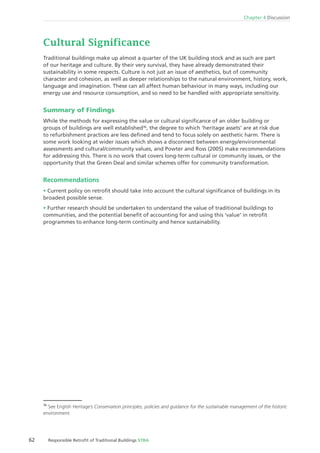 62 Responsible Retroﬁt of Traditional Buildings STBA
Chapter 4 Discussion
Traditional buildings make up almost a quarter of the UK building stock and as such are part
of our heritage and culture. By their very survival, they have already demonstrated their
sustainability in some respects. Culture is not just an issue of aesthetics, but of community
character and cohesion, as well as deeper relationships to the natural environment, history, work,
language and imagination. These can all affect human behaviour in many ways, including our
energy use and resource consumption, and so need to be handled with appropriate sensitivity.
Summary of Findings
While the methods for expressing the value or cultural signiﬁcance of an older building or
groups of buildings are well established36
, the degree to which ‘heritage assets’ are at risk due
to refurbishment practices are less deﬁned and tend to focus solely on aesthetic harm. There is
some work looking at wider issues which shows a disconnect between energy/environmental
assessments and cultural/community values, and Powter and Ross (2005) make recommendations
for addressing this. There is no work that covers long-term cultural or community issues, or the
opportunity that the Green Deal and similar schemes offer for community transformation.
Recommendations
Current policy on retroﬁt should take into account the cultural signiﬁcance of buildings in its
broadest possible sense.
Further research should be undertaken to understand the value of traditional buildings to
communities, and the potential beneﬁt of accounting for and using this ‘value’ in retroﬁt
programmes to enhance long-term continuity and hence sustainability.
36
See English Heritage’s Conservation principles, policies and guidance for the sustainable management of the historic
environment.
 