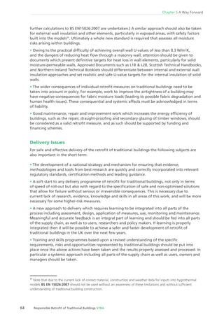64 Responsible Retroﬁt of Traditional Buildings STBA
Chapter 5 A Way Forward
further calculations to BS EN15026:2007 are undertaken.) A similar approach should also be taken
for external wall insulation and other elements, particularly in exposed areas, with safety factors
built into the models37
. Ultimately a whole new standard is required that assesses all moisture
risks arising within buildings.
Owing to the practical difﬁculty of achieving overall wall U-values of less than 0.3 W/m2
K,
and the dangers of reducing heat ﬂow through a masonry wall, attention should be given to
documents which present deﬁnitive targets for heat loss in wall elements, particularly for solid
moisture-permeable walls. Approved Documents such as L1B & L2B, Scottish Technical Handbooks,
and Northern Ireland Technical Booklets should differentiate between internal and external wall
insulation approaches and set realistic and safe U-value targets for the internal insulation of solid
walls.
The wider consequences of individual retroﬁt measures on traditional buildings need to be
taken into account in policy. For example, work to improve the airtightness of a building may
have negative consequences for fabric moisture loads (leading to possible fabric degradation and
human health issues). These consequential and systemic affects must be acknowledged in terms
of liability.
Good maintenance, repair and improvement work which increases the energy efﬁciency of
buildings, such as the repair, draught-prooﬁng and secondary glazing of timber windows, should
be considered as a valid retroﬁt measure, and as such should be supported by funding and
ﬁnancing schemes.
Delivery Issues
For safe and effective delivery of the retroﬁt of traditional buildings the following subjects are
also important in the short term:
The development of a national strategy and mechanism for ensuring that evidence,
methodologies and tools from best research are quickly and correctly incorporated into relevant
regulatory standards, certiﬁcation methods and leading guidance.
A soft start to any delivery programme of retroﬁt for traditional buildings, not only in terms
of speed of roll-out but also with regard to the speciﬁcation of safe and non-optimised solutions
that allow for failure without serious or irreversible consequences. This is necessary due to
current lack of research, evidence, knowledge and skills in all areas of this work, and will be more
necessary for some higher-risk measures.
A new approach to delivery which requires learning to be integrated into all parts of the
process including assessment, design, application of measures, use, monitoring and maintenance.
Meaningful and accurate feedback is an integral part of learning and should be fed into all parts
of the supply chain, as well as to users, researchers and policy makers. If learning is properly
integrated then it will be possible to achieve a safer and faster development of retroﬁt of
traditional buildings in the UK over the next few years.
Training and skills programmes based upon a revised understanding of the speciﬁc
requirements, risks and opportunities represented by traditional buildings should be put into
place once the above actions have been taken and the results properly assessed and processed. In
particular a systemic approach including all parts of the supply chain as well as users, owners and
managers should be taken.
37
Note that due to the current lack of correct material, construction and weather data for inputs into hygrothermal
models BS EN 15026:2007 should not be used without an awareness of these limitations and without sufﬁcient
understanding of traditional building construction.
 