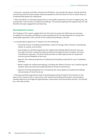 65 Responsible Retroﬁt of Traditional Buildings STBA
Chapter 5 A Way Forward
Insurance, warranty and other schemes should follow, not precede the above, and be linked to
monitoring and learning processes wherever possible so that the levels of risk on which they are
fundamentally based are understood.
There should be an informed programme to raise public awareness of issues of opportunity, risk
and beneﬁt in the retroﬁt of traditional buildings. This should emphasise the opportunity for real
beneﬁts through engagement and learning.
Development Issues
The ﬁndings of this report suggest that over the next two years the following are necessary
(in addition to the policy and delivery recommendations) for the development of a long-term
sustainable approach to the retroﬁt of the traditional buildings in the UK:
A considerable programme of research into the following:
– The performance of traditional buildings in terms of energy, heat, moisture, overheating,
indoor air quality, and comfort.
– Case studies on retroﬁt programmes for traditional buildings (both technical and user-
focused) to further understand rebound effects and opportunities for better and more
cost-effective measures. The Green Deal provides an ideal opportunity for large-scale
monitoring and feedback at low cost.
– Data for the material properties of traditional UK building materials for use in modelling
software.
– Better models for traditional buildings, including the effects of driven rain, location-speciﬁc
weather data and improved understanding of moisture mechanisms.
– Systemic thinking development to incorporate the many aspects of traditional buildings
into processes of retroﬁt and use.
Training and skills programmes need to be developed and promoted to the industry on the
basis of this research and in conjunction with traditional building skills experts and providers,
thereby beginning to bridge the gap between conservation and mainstream practice. This should
be a two-way process.
 
