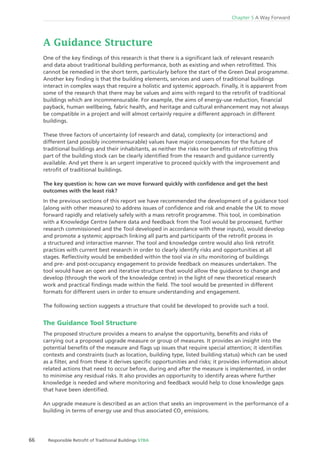 66 Responsible Retroﬁt of Traditional Buildings STBA
Chapter 5 A Way Forward
A Guidance Structure
One of the key ﬁndings of this research is that there is a signiﬁcant lack of relevant research
and data about traditional building performance, both as existing and when retroﬁtted. This
cannot be remedied in the short term, particularly before the start of the Green Deal programme.
Another key ﬁnding is that the building elements, services and users of traditional buildings
interact in complex ways that require a holistic and systemic approach. Finally, it is apparent from
some of the research that there may be values and aims with regard to the retroﬁt of traditional
buildings which are incommensurable. For example, the aims of energy-use reduction, ﬁnancial
payback, human wellbeing, fabric health, and heritage and cultural enhancement may not always
be compatible in a project and will almost certainly require a different approach in different
buildings.
These three factors of uncertainty (of research and data), complexity (or interactions) and
different (and possibly incommensurable) values have major consequences for the future of
traditional buildings and their inhabitants, as neither the risks nor beneﬁts of retroﬁtting this
part of the building stock can be clearly identiﬁed from the research and guidance currently
available. And yet there is an urgent imperative to proceed quickly with the improvement and
retroﬁt of traditional buildings.
The key question is: how can we move forward quickly with conﬁdence and get the best
outcomes with the least risk?
In the previous sections of this report we have recommended the development of a guidance tool
(along with other measures) to address issues of conﬁdence and risk and enable the UK to move
forward rapidly and relatively safely with a mass retroﬁt programme. This tool, in combination
with a Knowledge Centre (where data and feedback from the Tool would be processed, further
research commissioned and the Tool developed in accordance with these inputs), would develop
and promote a systemic approach linking all parts and participants of the retroﬁt process in
a structured and interactive manner. The tool and knowledge centre would also link retroﬁt
practices with current best research in order to clearly identify risks and opportunities at all
stages. Reﬂectivity would be embedded within the tool via in situ monitoring of buildings
and pre- and post-occupancy engagement to provide feedback on measures undertaken. The
tool would have an open and iterative structure that would allow the guidance to change and
develop (through the work of the knowledge centre) in the light of new theoretical research
work and practical ﬁndings made within the ﬁeld. The tool would be presented in different
formats for different users in order to ensure understanding and engagement.
The following section suggests a structure that could be developed to provide such a tool.
The Guidance Tool Structure
The proposed structure provides a means to analyse the opportunity, beneﬁts and risks of
carrying out a proposed upgrade measure or group of measures. It provides an insight into the
potential beneﬁts of the measure and ﬂags up issues that require special attention; it identiﬁes
contexts and constraints (such as location, building type, listed building status) which can be used
as a ﬁlter, and from these it derives speciﬁc opportunities and risks; it provides information about
related actions that need to occur before, during and after the measure is implemented, in order
to minimise any residual risks. It also provides an opportunity to identify areas where further
knowledge is needed and where monitoring and feedback would help to close knowledge gaps
that have been identiﬁed.
An upgrade measure is described as an action that seeks an improvement in the performance of a
building in terms of energy use and thus associated CO2
emissions.
 