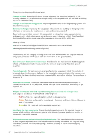 67 Responsible Retroﬁt of Traditional Buildings STBA
Chapter 5 A Way Forward
The actions can be grouped in three types:
Changes to fabric Normally this would include improving the insulation properties of the
building elements. It can also mean making building features operational (for instance recovering
the use of timber shutters).
Changes to services and energy source Improving the efﬁciency of the engineering systems and
decarbonising supply.
Behavioural changes Improving the way people interact with the building by designing better
interfaces or increasing the involvement of users and maintenance staff
Based on the current best research, it is also possible to integrate a triage approach to risk
and opportunity into the tool, using red, amber and green indicators. Initially these have been
developed to look at the three areas where values and aims may differ, which are:
Energy savings
Technical issues (including particularly human health and fabric decay issues)
Heritage (possibly including community value)
The following are the category headings that have been developed for the upgrade measure
analysis structure and which would form the foundation of the guidance tool.
Type of measure (fabric/services/behaviour) This identiﬁes the main element that the upgrade
affects. Links between related measures can also be made by grouping those that go well
together.
Potential upgrades For each element, a range of potential upgrades is listed. This includes all
proposed Green Deal measures (as listed in the consultation document) plus other measures not
covered by the Green Deal but which may be essential for a complete solution. These are listed in
Appendix G.
Importance of context This section identiﬁes the variability of the analysis with regard to
contextual issues such as site, exposure, tenure, heritage value, orientation, availability of gas
supplies, etc.
Analysis beneﬁts and risks with regard to energy, technical issues and heritage value
Each upgrade is indicated in terms of red, amber or green:
Red Very high risk – upgrade option unlikely to be appropriate
Amber Risks exist and should be investigated – these may be known risks or risks due to
gaps in knowledge
Green Low risk – upgrade option probably appropriate
Identifying the right opportunity This section indicates what events (for example change of
tenure, whole building refurbishment, partial refurbishment) provide good opportunities to
implement a particular measure.
Additional measures before/during/after implementation This identiﬁes additional measures
at each stage of implementation that may be necessary to help ensure that the upgrade being
considered is robust, for example stopping a roof leak or damp in a wall before applying
insulation.
 