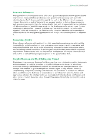 69 Responsible Retroﬁt of Traditional Buildings STBA
Chapter 5 A Way Forward
Relevant References
The upgrade measure analysis structure (and future guidance tool) needs to link speciﬁc retroﬁt
improvement measures to best practice research, guidance and case study work (currently
identiﬁed as the Tier 1 documents in this report). For each of the different retroﬁt measures,
relevant documents or parts of documents are grouped together so that anybody considering
such a measure can refer to them for further detail if they wish. It is expected that the collection
of ‘relevant references’ would increase as part of the development of a guidance tool. Current
references to relevant Tier 1 research, guidance and case study documents can be found in
Appendix E and the allocation of Tier 1 research into a relevant references database linked to
Green Deal measures through the upgrade measures analysis structure categories is in Appendix
H.
Knowledge Centre
These relevant references will need to sit in a fully accessible knowledge centre, which will be
responsible for updating references from new research and guidance and for overseeing and
integrating feedback from actual projects (including, importantly, Green Deal projects where
the use of the guidance tool should be encouraged if not mandated), both in terms of process
improvement and monitored data and information. This feedback will inform further research
and analysis as well as the ongoing development of the guidance tool itself.
Holistic Thinking and The Intelligence Thread
The relevant references and Guidance Tool Structure show how existing information (incomplete
and complex as it is) could be organised to provide guidance on the impact of retroﬁtting
traditional buildings. We believe this structure will ensure that an ‘intelligence thread’ runs
through from research to guidance to practice and back again to help inform a joined-up
understanding and process, whereby each measure is not considered in isolation but refers to
other possible measures that need to be considered to provide a more systemic, holistic and
appropriate solution. this intelligence thread also needs to link to standards, certiﬁcations and
other forms of Implicit Guidance, either through the proposed knowledge centre or through a
related process.
 