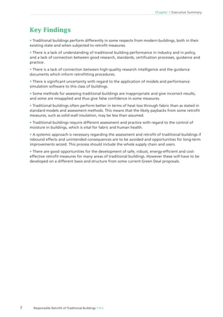 Chapter 1 Executive Summary
7 Responaible Retroﬁt of Traditional Buildings STBA
Key Findings
Traditional buildings perform differently in some respects from modern buildings, both in their
existing state and when subjected to retroﬁt measures.
There is a lack of understanding of traditional building performance in industry and in policy,
and a lack of connection between good research, standards, certiﬁcation processes, guidance and
practice.
There is a lack of connection between high-quality research intelligence and the guidance
documents which inform retroﬁtting procedures.
There is signiﬁcant uncertainty with regard to the application of models and performance
simulation software to this class of buildings.
Some methods for assessing traditional buildings are inappropriate and give incorrect results,
and some are misapplied and thus give false conﬁdence in some measures.
Traditional buildings often perform better in terms of heat loss through fabric than as stated in
standard models and assessment methods. This means that the likely paybacks from some retroﬁt
measures, such as solid wall insulation, may be less than assumed.
Traditional buildings require different assessment and practice with regard to the control of
moisture in buildings, which is vital for fabric and human health.
A systemic approach is necessary regarding the assessment and retroﬁt of traditional buildings if
rebound effects and unintended consequences are to be avoided and opportunities for long-term
improvements seized. This process should include the whole supply chain and users.
There are good opportunities for the development of safe, robust, energy-efﬁcient and cost-
effective retroﬁt measures for many areas of traditional buildings. However these will have to be
developed on a different basis and structure from some current Green Deal proposals.
 