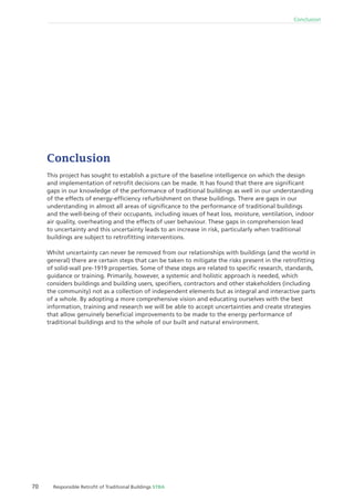 70 Responsible Retroﬁt of Traditional Buildings STBA
Conclusion
Conclusion
This project has sought to establish a picture of the baseline intelligence on which the design
and implementation of retroﬁt decisions can be made. It has found that there are signiﬁcant
gaps in our knowledge of the performance of traditional buildings as well in our understanding
of the effects of energy-efﬁciency refurbishment on these buildings. There are gaps in our
understanding in almost all areas of signiﬁcance to the performance of traditional buildings
and the well-being of their occupants, including issues of heat loss, moisture, ventilation, indoor
air quality, overheating and the effects of user behaviour. These gaps in comprehension lead
to uncertainty and this uncertainty leads to an increase in risk, particularly when traditional
buildings are subject to retroﬁtting interventions.
Whilst uncertainty can never be removed from our relationships with buildings (and the world in
general) there are certain steps that can be taken to mitigate the risks present in the retroﬁtting
of solid-wall pre-1919 properties. Some of these steps are related to speciﬁc research, standards,
guidance or training. Primarily, however, a systemic and holistic approach is needed, which
considers buildings and building users, speciﬁers, contractors and other stakeholders (including
the community) not as a collection of independent elements but as integral and interactive parts
of a whole. By adopting a more comprehensive vision and educating ourselves with the best
information, training and research we will be able to accept uncertainties and create strategies
that allow genuinely beneﬁcial improvements to be made to the energy performance of
traditional buildings and to the whole of our built and natural environment.
 