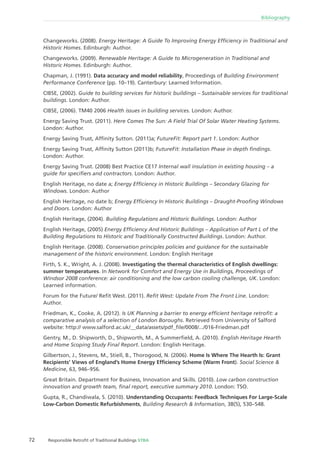 72 Responsible Retroﬁt of Traditional Buildings STBA
Bibliography
Changeworks. (2008). Energy Heritage: A Guide To Improving Energy Efﬁciency in Traditional and
Historic Homes. Edinburgh: Author.
Changeworks. (2009). Renewable Heritage: A Guide to Microgeneration in Traditional and
Historic Homes. Edinburgh: Author.
Chapman, J. (1991). Data accuracy and model reliability, Proceedings of Building Environment
Performance Conference (pp. 10–19). Canterbury: Learned Information.
CIBSE, (2002). Guide to building services for historic buildings – Sustainable services for traditional
buildings. London: Author.
CIBSE, (2006). TM40 2006 Health issues in building services. London: Author.
Energy Saving Trust. (2011). Here Comes The Sun: A Field Trial Of Solar Water Heating Systems.
London: Author.
Energy Saving Trust, Afﬁnity Sutton. (2011)a; FutureFit: Report part 1. London: Author
Energy Saving Trust, Afﬁnity Sutton (2011)b; FutureFit: Installation Phase in depth ﬁndings.
London: Author.
Energy Saving Trust. (2008) Best Practice CE17 Internal wall insulation in existing housing – a
guide for speciﬁers and contractors. London: Author.
English Heritage, no date a; Energy Efﬁciency in Historic Buildings – Secondary Glazing for
Windows. London: Author
English Heritage, no date b; Energy Efﬁciency In Historic Buildings – Draught-Prooﬁng Windows
and Doors. London: Author
English Heritage, (2004). Building Regulations and Historic Buildings. London: Author
English Heritage, (2005) Energy Efﬁciency And Historic Buildings – Application of Part L of the
Building Regulations to Historic and Traditionally Constructed Buildings. London: Author.
English Heritage. (2008). Conservation principles policies and guidance for the sustainable
management of the historic environment. London: English Heritage
Firth, S. K., Wright, A. J. (2008). Investigating the thermal characteristics of English dwellings:
summer temperatures. In Network for Comfort and Energy Use in Buildings, Proceedings of
Windsor 2008 conference: air conditioning and the low carbon cooling challenge, UK. London:
Learned information.
Forum for the Future/ Reﬁt West. (2011). Reﬁt West: Update From The Front Line. London:
Author.
Friedman, K., Cooke, A. (2012). Is UK Planning a barrier to energy efﬁcient heritage retroﬁt: a
comparative analysis of a selection of London Boroughs. Retrieved from University of Salford
website: http:// www.salford.ac.uk/__data/assets/pdf_ﬁle/0008/.../016-Friedman.pdf
Gentry, M., D. Shipworth, D., Shipworth, M., A Summerﬁeld, A. (2010). English Heritage Hearth
and Home Scoping Study Final Report. London: English Heritage.
Gilbertson, J., Stevens, M., Stiell, B., Thorogood, N. (2006). Home Is Where The Hearth Is: Grant
Recipients’ Views of England’s Home Energy Efﬁciency Scheme (Warm Front). Social Science &
Medicine, 63, 946–956.
Great Britain. Department for Business, Innovation and Skills. (2010). Low carbon construction
innovation and growth team, ﬁnal report, executive summary 2010. London: TSO.
Gupta, R., Chandiwala, S. (2010). Understanding Occupants: Feedback Techniques For Large-Scale
Low-Carbon Domestic Refurbishments, Building Research & Information, 38(5), 530–548.
 