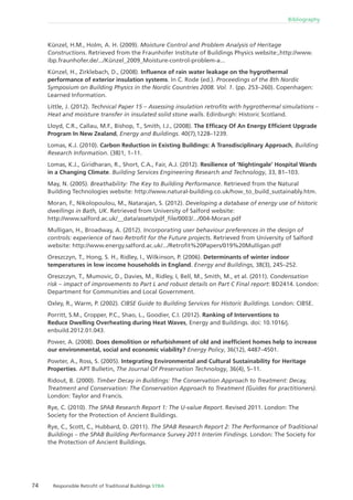 74 Responsible Retroﬁt of Traditional Buildings STBA
Bibliography
Künzel, H.M., Holm, A. H. (2009). Moisture Control and Problem Analysis of Heritage
Constructions. Retrieved from the Fraunhofer Institute of Buildings Physics website:,http://www.
ibp.fraunhofer.de/.../Künzel_2009_Moisture-control-problem-a...
Künzel, H., Zirklebach, D., (2008). Inﬂuence of rain water leakage on the hygrothermal
performance of exterior insulation systems. In C. Rode (ed.). Proceedings of the 8th Nordic
Symposium on Building Physics in the Nordic Countries 2008. Vol. 1. (pp. 253–260). Copenhagen:
Learned Information.
Little, J. (2012). Technical Paper 15 – Assessing insulation retroﬁts with hygrothermal simulations –
Heat and moisture transfer in insulated solid stone walls. Edinburgh: Historic Scotland.
Lloyd, C.R., Callau, M.F., Bishop, T., Smith, I.J., (2008). The Efﬁcacy Of An Energy Efﬁcient Upgrade
Program In New Zealand, Energy and Buildings. 40(7),1228–1239.
Lomas, K.J. (2010). Carbon Reduction in Existing Buildings: A Transdisciplinary Approach, Building
Research Information. (38)1, 1–11.
Lomas, K.J., Giridharan, R., Short, C.A., Fair, A.J. (2012). Resilience of ‘Nightingale’ Hospital Wards
in a Changing Climate. Building Services Engineering Research and Technology, 33, 81–103.
May, N. (2005). Breathability: The Key to Building Performance. Retrieved from the Natural
Building Technologies website: http://www.natural-building.co.uk/how_to_build_sustainably.htm.
Moran, F., Nikolopoulou, M., Natarajan, S. (2012). Developing a database of energy use of historic
dwellings in Bath, UK. Retrieved from University of Salford website:
http://www.salford.ac.uk/__data/assets/pdf_ﬁle/0003/.../004-Moran.pdf
Mulligan, H., Broadway, A. (2012). Incorporating user behaviour preferences in the design of
controls: experience of two Retroﬁt for the Future projects. Retrieved from University of Salford
website: http://www.energy.salford.ac.uk/.../Retroﬁt%20Papers/019%20Mulligan.pdf
Oreszczyn, T., Hong, S. H., Ridley, I., Wilkinson, P. (2006). Determinants of winter indoor
temperatures in low income households in England. Energy and Buildings, 38(3), 245–252.
Oreszczyn, T., Mumovic, D., Davies, M., Ridley, I, Bell, M., Smith, M., et al. (2011). Condensation
risk – impact of improvements to Part L and robust details on Part C Final report: BD2414. London:
Department for Communities and Local Government.
Oxley, R., Warm, P. (2002). CIBSE Guide to Building Services for Historic Buildings. London: CIBSE.
Porritt, S.M., Cropper, P.C., Shao, L., Goodier, C.I. (2012). Ranking of Interventions to
Reduce Dwelling Overheating during Heat Waves, Energy and Buildings. doi: 10.1016/j.
enbuild.2012.01.043.
Power, A. (2008). Does demolition or refurbishment of old and inefﬁcient homes help to increase
our environmental, social and economic viability? Energy Policy, 36(12), 4487–4501.
Powter, A., Ross, S. (2005). Integrating Environmental and Cultural Sustainability for Heritage
Properties. APT Bulletin, The Journal Of Preservation Technology, 36(4), 5–11.
Ridout, B. (2000). Timber Decay in Buildings: The Conservation Approach to Treatment: Decay,
Treatment and Conservation: The Conservation Approach to Treatment (Guides for practitioners).
London: Taylor and Francis.
Rye, C. (2010). The SPAB Research Report 1: The U-value Report. Revised 2011. London: The
Society for the Protection of Ancient Buildings.
Rye, C., Scott, C., Hubbard, D. (2011). The SPAB Research Report 2: The Performance of Traditional
Buildings – the SPAB Building Performance Survey 2011 Interim Findings. London: The Society for
the Protection of Ancient Buildings.
 