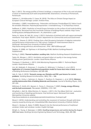 75 Responsible Retroﬁt of Traditional Buildings STBA
Bibliography
Rye, C. (2011). The energy proﬁles of historic buildings: a comparison of the in situ and calculated
U-values of traditionally built walls (Unpublished MSc dissertation). University of Portsmouth,
Portsmouth.
Sabbioni, C., Brimblecombe, P., Cassar, M. (2010). The Atlas on Climate Change Impact on
European Cultural Heritage. London: Anthem Press.
Schnieders, J. (2005). Innendämmung – Potenziale und Grenzen; Protokollband 32, Faktor 4 auch
bei sensiblen Altbauten: Passivhauskomponenten + Innendämmung, 17–32 Passivhaus Institut.
Sedlbauer, K, (2001). Prediction of mould fungus formation on the surface of and inside building
components. Retrieved from the Fraunhofer Institute of Buildings Physics website: http:// www.
building-physics.de/ibp/publikationen/.../ks_dissertation_e.pdf
Selves, N., Selves, W., Bell, M., Irving, S. (2011). Evaluation of pitched roofs with vapour-permeable
membrane. Final report: BD2415. London: Department for Communities and Local Government
Sharpe, T., Shearer, D. (2012). Findings from a Post Occupancy Evaluation of adaptive restoration
and performance enhancement of a 19th century ‘Category B’ listed tenement block in
Edinburgh. Retrieved from University of Salford website:
http://www.energy.salford.ac.uk/cms/resources/.../File/.../081%20Sharpe.pdf
Stephen, R. (2000). Air Tightness in UK Dwellings IP1/00. Watford: Buildings Research
Establishment.
Stirling, C. (2002). Thermal insulation: avoiding risks. Watford: Buildings Research Establishment.
Taylor, M., Morgan, L. (2011). Ventilation and good indoor air quality in low energy homes:
Finding proven good practice. London: Good Homes Alliance.
Thompson, P., Bootland, J., (2011). GHA Monitoring Programme 2009–11: Technical Report.
London: Good Homes Alliance.
Ucci, M., Biddulph, P., Oreszczyn, T., Crowther, D., Wilkinson, T., Pretlove, S., et al. (2011).
Application of a transient hygrothermal population model for house dust mites in beds. Journal
of Building Performance Simulation, 4(3) 285–300.
Vale, B., Vale, R. (2010). ‘Domestic energy use, lifestyles and POE: past lessons for current
problems’. Building Research & Information, 38(5), 578 — 588.
Viitanen, H., Vinha, J., Salminen, K., Ojanen, T., Peuhkuri, R., Paajanen, L., et al. (2010). Moisture
and Bio-deterioration Risk of Building Materials and Structures. Journal of Building Physics, 33(3),
201–224.
Wilkinson, P., Smith, K.R., Beevers, S., Tonne, C., Oreszczyn, T. (2007). Energy, energy efﬁciency
and the built environment. The Lancet, 370(9593), 1175–1187.
Wingﬁeld, J., Bell, M., Miles-Shenton, D., Seavers, J. (2011). Elm Tree Mews ﬁeld trial – evaluation
and monitoring of dwellings performance: ﬁnal technical report. Retrieved from Leeds
Metropolitan University website:
http://www.leedsmet.ac.uk/as/cebe/projects/elmtree/elmtree_ﬁnalreport.pdf
Wood, C. (2010). Understanding and controlling the movement of moisture through solid stone
masonry caused by driving rain, (Unpublished MSc dissertation) University of Oxford, Oxford.
Wood, C., Bordass, B., Baker, P. (2009). Research into the thermal performance of traditional
windows: timber sash windows. London: English Heritage.
Wright, A., Young, A. Natarajan, S. (2005). Dwelling temperatures and comfort during the August
2003 heat wave. Buildings Services Engineering Research and Technology, 26(4), 285–300.
 