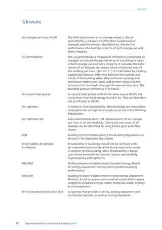 77 Responsible Retroﬁt of Traditional Buildings STBA
Glossary
The ACH (also known as air change value) is, like air
permeability, a measure of inﬁltration (unplanned air
changes) used for energy calculations to indicate the
performance of a building in terms of both energy use and
fabric integrity.
The air permeability is measure of inﬁltration (unplanned air
changes) to indicate the performance of a building in terms
of both energy use and fabric integrity. It indicates the cubic
metres of air leakage per square metre of external area of
the building per hour – [m3
m-2
h-1
]. It is calculated by creating
a particular pressure difference between the outside and
inside of the building when all intentional openings and
ventilation systems are closed and by then measuring the
amount of air that leaks through the external structure. The
standard pressure difference is 50 Pascal.
Air source heat pumps work in the same way as GSHPs but
using lower level heat energy found in air. They are therefore
not as efﬁcient as GSHPs.
A measure of air permeability. New buildings are required to
meet particular air tightness targets as set out in the Building
Regulations.
Also called Blower-Door-Test. Measurement of air changes
per hour or air permeability. During this test areas of air
leakage can be identiﬁed by using smoke guns and other
means.
Building Control Bodies enforce the Building Regulations as
set out in the Approved Documents.
Breathability in buildings should not be confused with
air movement but entirely refers to the way water moves
in relation to the building fabric. Breathability is based
upon three essential mechanisms: Vapour permeability,
hygroscopicity and capillarity.
Building Research Establishment Domestic Energy Model.
An energy assessment method which predicts building
performance.
Building Research Establishment Environmental Assessment
Method. A tool to assess environmental sustainability across
categories including energy, water, materials, waste, ecology
and management.
A business that provides training, testing assessment and
certiﬁcation services, as well as writing Standards.
Glossary
Air changes per hour (ACH)
Air permeability
Air source heat pumps
Air tightness
Air tightness test
BCB
Breathability, Breathable
insulations
BREDEM
BREEAM
British Standards Institution (BSI)
 