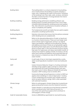 78 Responsible Retroﬁt of Traditional Buildings STBA
Glossary
The building fabric is a critical component of any building,
since it both protects the building occupants and plays a
major role in regulating the indoor environment. Consisting
of the building’s roof, ﬂoor slabs, walls, windows, and doors,
the fabric controls the ﬂow of energy between the interior
and exterior of a building.
Building energy performance modelling software uses
building physics to predict performance from a set of data
including material properties, building services and weather
ﬁles. Also referred to as performance simulation software, it
varies in complexity and usability.
The fundamental scientiﬁc principles that are used to explain
and predict a building’s performance.
Statutory instruments that ensure that the policies contained
within Building Acts are complied with.
Refers to the absorption/desorption of water as liquid and
is a function of pore structure. These are much larger sized
pores to those used in hygroscopic activity or as regards
vapour permeability. Capillarity can be altered by coatings
and additives and many of these act as hydrophobic agents
by blocking these larger pores, but still allowing the smaller
pores to remain open. In this way the pore structure may be
kept open for hygroscopic and vapour permeable transfer of
moisture but closed to capillary transfer of moisture. On the
other hand coatings and additives which physically block all
sizes of pores in a material can close off all three modes of
water transfer.
A wall made of two or more layers separated by a cavity,
which would typically be insulated in most new builds post
1980s.
Carbon Emissions Reduction Target is a funding mechanism
whereby energy suppliers apply a change to customer bills
and redistribute the funds to building projects and users
that meet a set of criteria. Measures include loft and cavity
insulation. CERT Funding is due to end Dec 2012.
Community Energy Saving Programme is similar to CERT but
applies only to buildings in ‘areas of deprivation’. Funding
is more complicated and increases with multiple measures
which are given different ratings. CESP is often associated
with solid wall insulation.
Refers to anthropogenic climate change due to greenhouse
gasses produced by humans since the industrial revolution.
Carbon dioxide is a naturally occurring chemical compound
which is produced when fossil fuels are burned. It is
one of the main greenhouse gasses which contribute to
anthropogenic climate change.
Similar to BREEAM but speciﬁcally for new build housing.
Building fabric
Building modelling
Building physics
Building Regulations
Capillarity
Cavity wall
CERT
CESP
Climate change
CO2
Code for Sustainable Homes
 