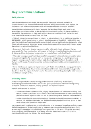 8 Responsible Retroﬁt of Traditional Buildings STBA
Chapter 1 Executive Summary
Key Recommendations
Policy Issues
Different assessment procedures are required for traditional buildings based on an
understanding of the performance of these buildings, along with different skills training for
contractors and different engagement with occupants and owners by retroﬁt providers.
Additional conventions speciﬁcally for assessing the heat loss of solid walls need to be
established as soon as possible. BR 443, RdSAP and commercial U-value calculators should not
be used for the assessment of these walls without an understanding of their limitations and
reference to alternative sources of heat loss data.
The only convention currently used in industry to assess moisture risk in traditional buildings is
BS 5250:2011 which is very limited in scope. It should be required that BS EN 15026:2007 is also
used for modelling of traditional buildings, particularly internal wall insulation, but also for other
fabric-related measures. Ultimately, a new convention is required for assessing all the risks posed
by moisture to a traditional building.
Documents that require U-value improvements for solid walls should set targets that are
appropriate for these constructions with regard to the limits of realistic heat loss due to thermal
bridging, and in order to avoid condensation as a result of over-cooled wall fabric.
The wider consequences of individual retroﬁt measures on traditional buildings need be taken
into account in policy. For example, work to improve the airtightness of a building may have
negative consequences for fabric moisture loads (leading to possible fabric degradation and
human health issues). These consequential and systemic effects must be acknowledged in terms of
liability.
Good maintenance, repair and improvement work that is of beneﬁt to the energy-performance
and value of the building should be considered as a valid retroﬁt measure and be brought into
the Green Deal. The repair of shutters and/or the addition of secondary glazing for older windows
would be an example of this.
Delivery Issues
The development of a national strategy and mechanism for ensuring that evidence,
methodologies and tools from best research are quickly incorporated into relevant regulatory
standards, certiﬁcation methods, leading guidance and Implicit Guidance.
Short-term research to provide:
- Altered or different conventions for judging the performance of traditional buildings. This
research needs to provide a robust basis for accurate interpretations of traditional building
performance with regard to heat loss and air permeability rates, based on current evidence.
- A new convention for assessing the moisture risks to traditional buildings and the effect of
retroﬁt. This is more complicated, but a short-term workable solution could be put in place
while longer-term research is undertaken.
A new approach to delivery which requires learning to be integrated into all parts of the process
including assessment, design, application of measures, use, monitoring and maintenance. Such
an approach is suggested in the Guidance Structure section of this report. If learning is properly
integrated then it will be possible to achieve a safer and faster development of retroﬁt of
traditional buildings in the UK over the next few years.
 