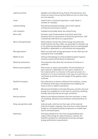 81 Responsible Retroﬁt of Traditional Buildings STBA
Glossary
Daylight controlled dimming, Passive Infrared Sensors and
timers are ways of ensuring that lights are not on when they
are not required.
Used to form a structural opening in a wall, above a
window for example.
Statutorily protected buildings, due to their special
architectural and historic interest.
Installed horizontally above the ceiling lining.
Domestic scale Combined Heat and Power plant that
produces heat as a by-product of electricity generation. CHP
is sometimes referred to as co-generation.
Wind turbines convert the wind’s energy into electricity.
Small turbines, less than 10kw, are generally for domestic use
or for powering standalone apparatus (such as road signage).
Suitability is dependent on microclimate and topography.
Refers to small scale energy generation at site, often but not
necessarily from renewables.
Testing methodology for External Wall Insulation Systems
formerly used by British Board of Agrément.
The properties that allow the movement of moisture in
materials.
Also known as vapour permeability. The permeability of
each material is dependent on the vapour resistivity of
the material which is a function of the pore structure of a
material or of a set of materials in the case of a wall, ﬂoor or
roof build up and the size and weight of the gaseous water
molecule.
Also referred to as thermo reﬂective foil insulation, a series
of reﬂective sheet layers interspersed with wadding and
foam to form a radiant heat barrier.
Mechanical Ventilation with Heat Recovery transfers the heat
energy from expelled air to the fresh air entering a building,
thereby reducing heat loss through ventilation.
Refers to the distance between the front and back, or sides
of a building, allowing cross ventilation and penetration of
light.
Internal walls, which do not form part of the external
thermal envelope. However, they may form a direct thermal
bridge to uninsulated building components or enable heat
loss to untreated spaces.
Voluntary standard for ultra-low energy buildings that
require little energy for space heating or cooling. The
EnerPHit standard for refurbishments has less stringent
energy performance requirements.
Lighting controls
Lintel
Listed buildings
Loft insulation
Micro CHP
Micro wind generation
Microgeneration
MOAT 22 test
Moisture mechanisms
Moisture permeability
Multifoil insulation
MVHR
Narrow sections
Party and partition walls
Passivhaus
 