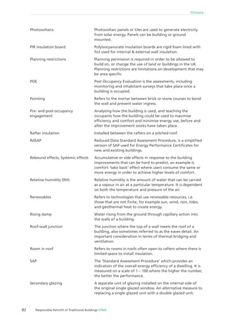 82 Responsible Retroﬁt of Traditional Buildings STBA
Glossary
Photovoltaic panels or tiles are used to generate electricity
from solar energy. Panels can be building or ground
mounted.
Polyisocyanurate insulation boards are rigid foam lined with
foil used for internal & external wall insulation.
Planning permission is required in order to be allowed to
build on, or change the use of land or buildings in the UK.
Planning restrictions are limitations on development that may
be area speciﬁc.
Post Occupancy Evaluation is the assessments, including
monitoring and inhabitant surveys that take place once a
building is occupied.
Refers to the mortar between brick or stone courses to bond
the wall and prevent water ingress.
Analysing how the building is used, and teaching the
occupants how the building could be used to maximise
efﬁciency and comfort and minimise energy use, before and
after the improvement works have taken place.
Installed between the rafters on a pitched roof.
Reduced Data Standard Assessment Procedure, is a simpliﬁed
version of SAP used for Energy Performance Certiﬁcates for
new and existing buildings.
Accumulative or side effects in response to the building
improvements that can be hard to predict, an example is
comfort ‘take back’ effect where users consume the same or
more energy in order to achieve higher levels of comfort.
Relative humidity is the amount of water that can be carried
as a vapour in air at a particular temperature. It is dependent
on both the temperature and pressure of the air.
Refers to technologies that use renewable resources, i.e.
those that are not ﬁnite, for example sun, wind, rain, tides,
and geothermal heat to create energy.
Water rising from the ground through capillary action into
the walls of a building.
The junction where the top of a wall meets the roof of a
building, also sometimes referred to as the eaves detail. An
important consideration in terms of thermal bridging and
ventilation.
Refers to rooms in roofs often open to rafters where there is
limited space to install insulation.
The ‘Standard Assessment Procedure’ which provides an
indication of the overall energy efﬁciency of a dwelling. It is
measured on a scale of 1 – 100 where the higher the number,
the better the performance.
A separate unit of glazing installed on the internal side of
the original single glazed window. An alternative measure to
replacing a single glazed unit with a double glazed unit.
Photovoltaics
PIR insulation board
Planning restrictions
POE
Pointing
Pre- and post-occupancy
engagement
Rafter insulation
RdSAP
Rebound effects, Systemic effects
Relative humidity (RH)
Renewables
Rising damp
Roof-wall junction
Room in roof
SAP
Secondary glazing
 
