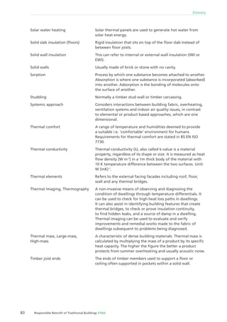 83 Responsible Retroﬁt of Traditional Buildings STBA
Glossary
Solar thermal panels are used to generate hot water from
solar heat energy.
Rigid insulation that sits on top of the ﬂoor slab instead of
between ﬂoor joists.
This can refer to internal or external wall insulation (IWI or
EWI).
Usually made of brick or stone with no cavity.
Process by which one substance becomes attached to another.
Absorption is where one substance is incorporated (absorbed)
into another. Adsorption is the bonding of molecules onto
the surface of another.
Normally a timber stud wall or timber carcassing.
Considers interactions between building fabric, overheating,
ventilation systems and indoor air quality issues, in contrast
to elemental or product based approaches, which are one
dimensional.
A range of temperature and humidities deemed to provide
a suitable i.e. ‘comfortable’ environment for humans.
Requirements for thermal comfort are stated in BS EN ISO
7730.
Thermal conductivity (λ), also called k-value is a material
property, regardless of its shape or size. It is measured as heat
ﬂow density [W m-2
] in a 1m thick body of the material with
10 K temperature difference between the two surfaces. Unit:
W (mK)-1
.
Refers to the external facing facades including roof, ﬂoor,
wall and any thermal bridges.
A non-invasive means of observing and diagnosing the
condition of dwellings through temperature differentials. It
can be used to check for high heat loss paths in dwellings.
It can also assist in identifying building features that create
thermal bridges, to check or prove insulation continuity,
to ﬁnd hidden leaks, and a source of damp in a dwelling.
Thermal imaging can be used to evaluate and verify
improvements and remedial works made to the fabric of
dwellings subsequent to problems being diagnosed.
A characteristic of dense building materials. Thermal mass is
calculated by multiplying the mass of a product by its speciﬁc
heat capacity. The higher the ﬁgure the better a product
protects from summer overheating and usually acoustic noise.
The ends of timber members used to support a ﬂoor or
ceiling often supported in pockets within a solid wall.
Solar water heating
Solid slab insulation (ﬂoors)
Solid wall insulation
Solid walls
Sorption
Studding
Systemic approach
Thermal comfort
Thermal conductivity
Thermal elements
Thermal Imaging, Thermography
Thermal mass, Large-mass,
High-mass
Timber joist ends
 