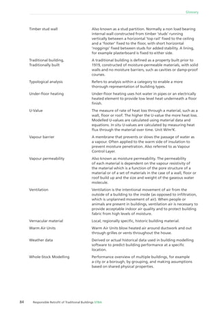 84 Responsible Retroﬁt of Traditional Buildings STBA
Glossary
Also known as a stud partition. Normally a non load bearing
internal wall constructed from timber ‘studs’ running
vertically between a horizontal ‘top rail’ ﬁxed to the ceiling
and a ‘footer’ ﬁxed to the ﬂoor, with short horizontal
‘noggings’ ﬁxed between studs for added stability. A lining,
for example plasterboard is ﬁxed to either side.
A traditional building is deﬁned as a property built prior to
1919, constructed of moisture-permeable materials, with solid
walls and no moisture barriers, such as cavities or damp-proof
courses.
Refers to analysis within a category to enable a more
thorough representation of building types.
Under-ﬂoor heating uses hot water in pipes or an electrically
heated element to provide low level heat underneath a ﬂoor
ﬁnish.
The measure of rate of heat loss through a material, such as a
wall, ﬂoor or roof. The higher the U-value the more heat loss.
Modelled U-values are calculated using material data and
equations. In situ U-values are calculated by measuring heat
ﬂux through the material over time. Unit W/m2
K.
A membrane that prevents or slows the passage of water as
a vapour. Often applied to the warm side of insulation to
prevent moisture penetration. Also referred to as Vapour
Control Layer.
Also known as moisture permeability. The permeability
of each material is dependent on the vapour resistivity of
the material which is a function of the pore structure of a
material or of a set of materials in the case of a wall, ﬂoor or
roof build up and the size and weight of the gaseous water
molecule.
Ventilation is the intentional movement of air from the
outside of a building to the inside (as opposed to inﬁltration,
which is unplanned movement of air). When people or
animals are present in buildings, ventilation air is necessary to
provide acceptable indoor air quality and to protect building
fabric from high levels of moisture.
Local, regionally speciﬁc, historic building material.
Warm Air Units blow heated air around ductwork and out
through grilles or vents throughout the house.
Derived or actual historical data used in building modelling
software to predict building performance at a speciﬁc
location.
Performance overview of multiple buildings, for example
a city or a borough, by grouping, and making assumptions
based on shared physical properties.
Timber stud wall
Traditional building,
Traditionally built
Typological analysis
Under-ﬂoor heating
U-Value
Vapour barrier
Vapour permeability
Ventilation
Vernacular material
Warm Air Units
Weather data
Whole-Stock Modelling
 