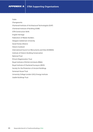 85 Responsible Retroﬁt of Traditional Buildings STBA
Chapter X Chapter Name
APPENDIX A STBA Supporting Organisations
Cadw
Changeworks
Chartered Institute of Architectural Technologists (CIAT)
Chartered Institute of Building (CIOB)
CITB Construction Skills
English Heritage
Federation of Master Builders
Glasgow Caledonian University
Good Homes Alliance
Historic Scotland
International Council on Monuments and Sites (ICOMOS)
Institute of Historic Building Conservation
National Trust
Prince’s Regeneration Trust
Royal Institute of British Architects (RIBA)
Royal Institute of Chartered Surveyors (RICS)
Society for the Protection of Ancient Buildings
Somerset House Trust
University College London (UCL) Energy Institute
Usable Buildings Trust
 