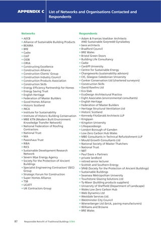 87 Responsible Retroﬁt of Traditional Buildings STBA
Chapter X Chapter Name
Networks
AECB
Alliance of Sustainable Building Products
BEAMA
BRE
Cadw
CIAT
CIOB
CIRIA
Constructing Excellence
Construction Alliance
Construction Clients’ Group
Construction Industry Council
Construction Products Association
Construction Skills
Energy Efﬁciency Partnership for Homes
Energy Saving Trust
English Heritage
Federation of Master Builders
Good Homes Alliance
Historic Scotland
INCA
Institute for Sustainability
Institute of Historic Building Conservation
MBE KTN (Modern Built Environment
Knowledge Transfer Network)
National Federation of Rooﬁng
Contractors
National Trust
NIA
Passivhaus Trust
RIBA
RICS
Sustainable Development Research
Network
Severn Wye Energy Agency
Society for the Protection of Ancient
Buildings
Specialist Engineering Contractors’ (SEC)
Group
Strategic Forum for Construction
Super Homes Alliance
TSB
UCATT
UK Contractors Group
Respondents
Adam & Frances Voelcker Architects
AND Sustainable Gwynedd Gynaladwy
bere:architects
Bradford Council
BRE Wales
Bristol Green Doors
Building Life Consultancy
Cadw
Cardiff University
Centre for Sustainable Energy
Changeworks (sustainability advisors)
CIC, Glasgow Caledonian University
Conker Conservation Ltd (chartered surveyors)
Construction Skills
David Rawlins Ltd
Eco-Slab
EcoDesign Architectural Practice
Eight Associates (environmental consultants)
English Heritage
Federation of Master Builders
Heritage Structural Ventilation Ltd
Historic Scotland
Kennedy FitzGerald Architects LLP
Kingspan
Kingston University
Lifespacedesign
London Borough of Camden
Low Zero Carbon Hub Wales
MBE Consultants in Technical Refurbishment LLP
Mould Growth Consultants Ltd
National Society of Master Thatchers
National Trust
NBT
Paul Davis + Partners
private landlord
retired senior lecturer
Scottish and Southern Energy
SPAB (Society for the Protection of Ancient Buildings)
Sustainable Buildings
Swansea Metropolitan University
Touchstone Glazing Solutions Ltd
Ty-Mawr (building products suppliers)
University of Shefﬁeld (Department of Landscape)
Wales Low Zero Carbon Hub
Web Dynamics Ltd
Westdale Services Ltd.
Westminster City Council
Wienerberger Ltd (brick, paving manufacturers)
Williams and Browne
BRE Wales
APPENDIX C List of Networks and Organisations Contacted and
Respondents
 