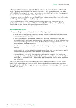 9 Responsible Retroﬁt of Traditional Buildings STBA
Chapter 1 Executive Summary
Training and skills programmes for retroﬁtting, including the Green Deal, need to be based
upon a revised understanding of the speciﬁc requirements, risks and opportunities associated
with traditional buildings. In particular a systemic approach including all parts of the supply chain
as well as users, owners and managers should be taken.
Insurance, warranty and other schemes should follow, not precede the above, and be linked to
monitoring and learning processes wherever possible.
There should be an informed programme to raise public awareness of opportunity, risk
and beneﬁt issues involved in the retroﬁt of traditional buildings. This should emphasise the
opportunity for real beneﬁts through engagement and learning.
Development Issues
A considerable programme of research into the following is required:
- The performance of traditional buildings in terms of energy, heat, moisture, overheating,
indoor air quality, and comfort.
- Case studies of retroﬁt programmes in traditional buildings (both technical and user-
focused) to further understand rebound effects and opportunities for better and more cost-
effective retroﬁt programmes. The Green Deal provides an ideal opportunity for large-scale
monitoring and feedback at low cost.
- Data for the material properties of traditional UK building materials for use in modelling
software.
- Better models for traditional buildings including the effects of driven rain, location-speciﬁc
weather data and improved understanding of moisture mechanisms.
- The development of systemic understanding, methodology, and analysis of traditional
buildings (as existing and when retroﬁtted) which incorporates the many interactions both
within speciﬁc elements and at a whole house level and includes both technical factors and
user behaviour.
Training and skills programmes need to be developed and promoted to the industry on the
basis of this research and in conjunction with traditional building skills experts and providers,
thereby beginning to bridge the gap between conservation and mainstream practice. This should
be a two way process.
 