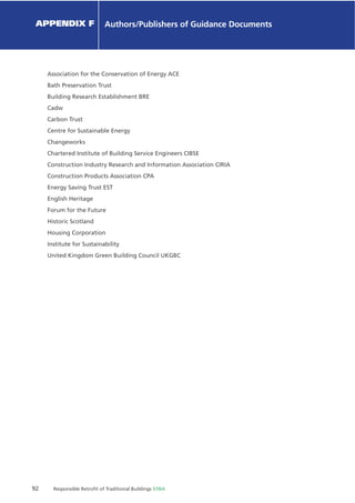92 Responsible Retroﬁt of Traditional Buildings STBA
Chapter X Chapter Name
Association for the Conservation of Energy ACE
Bath Preservation Trust
Building Research Establishment BRE
Cadw
Carbon Trust
Centre for Sustainable Energy
Changeworks
Chartered Institute of Building Service Engineers CIBSE
Construction Industry Research and Information Association CIRIA
Construction Products Association CPA
Energy Saving Trust EST
English Heritage
Forum for the Future
Historic Scotland
Housing Corporation
Institute for Sustainability
United Kingdom Green Building Council UKGBC
APPENDIX F Authors/Publishers of Guidance Documents
 