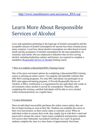http://www.rsaonlinenow.com.au/courses_RSA.asp



Learn More About Responsible
Services of Alcohol
Laws and regulations pertaining to the legal age of alcohol consumption and the
acceptable amount of alcohol consumption for anyone have been instated across
many countries. Local laws about alcohol consumption are often based on local
trends and the acceptance of alcohol consumption by the mass population. In
Australia, individuals who are employed in industries that involve serving
alcohol, including bottleshop cashiers and barmen, are required to complete a
mandatory Responsible Service of Alcohol training course.


* How to Complete a Queensland RSA Training Course

One of the most convenient options for completing a Queensland RSA training
course is utilizing an online course. Two popular and reputable websites that
offer RSA training programs. For only $49, individuals can participate in an
RSA state-approved training program. A Provide Responsible Service of
Alcohol, or RSA, certification is a requirement for any individual who works in
environments where alcohol is served for consumption. Therefore, after
completing this training, certified individuals will be able to serve alcohol
within licensed premises on a regular basis.


* Course Information

Once an individual successfully purchases the online course option, they are
free to begin training as soon as they like. Students can complete the course at
their own convenience, as their course status is routinely saved. When an
individual wishes to resume their work, they simply log in with their e-mail and
password to resume the course. Upon course completion and payment, students
will receive their Nationally Accredited Certificate via e-mail. In general,
students complete the class in a time frame of approximately four hours.
 
