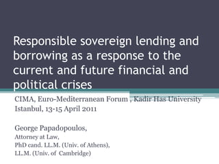 Responsible sovereign lending and borrowing as a response to the current and future financial and political crises CIMA, Euro-Mediterranean Forum , KadirHas University Istanbul, 13-15 April 2011 George Papadopoulos,  Attorney at Law,  PhD cand. LL.M. (Univ. of Athens),  LL.M. (Univ. of  Cambridge) 