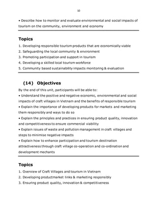 10
• Describe how to monitor and evaluate environmental and social impacts of
tourism on the community, environment and economy
Topics
1. Developing responsible tourism products that are economically viable
2. Safeguarding the local community & environment
3. Promoting participation and support in tourism
4. Developing a skilled local tourism workforce
5. Community based sustainability impacts monitoring & evaluation
(14) Objectives
By the end of this unit, participants will be able to:
• Understand the positive and negative economic, environmental and social
impacts of craft villages in Vietnam and the benefits of responsible tourism
• Explain the importance of developing products for markets and marketing
them responsibly and ways to do so
• Explain the principles and practices in ensuring product quality, innovation
and competitiveness to ensure commercial viability
• Explain issues of waste and pollution management in craft villages and
steps to minimise negative impacts
• Explain how to enhance participation and tourism destination
attractiveness through craft village co-operation and co-ordination and
development mechants
Topics
1. Overview of Craft Villages and tourism in Vietnam
2. Developing productmarket links & marketing responsibly
3. Ensuring product quality, innovation & competitiveness
 