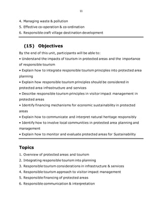 11
4. Managing waste & pollution
5. Effective co-operation & co-ordination
6. Responsible craft village destination development
(15) Objectives
By the end of this unit, participants will be able to:
• Understand the impacts of tourism in protected areas and the importance
of responsible tourism
• Explain how to integrate responsible tourism principles into protected area
planning
• Explain how responsible tourism principles should be considered in
protected area infrastructure and services
• Describe responsible tourism principles in visitor impact management in
protected areas
• Identify financing mechanisms for economic sustainability in protected
areas
• Explain how to communicate and interpret natural heritage responsibly
• Identify how to involve local communities in protected area planning and
management
• Explain how to monitor and evaluate protected areas for Sustainability
Topics
1. Overview of protected areas and tourism
2. Integrating responsible tourism into planning
3. Responsible tourism considerations in infrastructure & services
4. Responsible tourism approach to visitor impact management
5. Responsible financing of protected areas
6. Responsible communication & interpretation
 