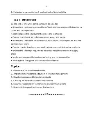 12
7. Protected area monitoring & evaluation for Sustainability
(16) Objectives
By the end of this unit, participants will be able to:
• Understand the importance and benefits of applying responsible tourism to
travel and tour operation
• Apply responsible employment policies and strategies
• Explain procedures for reducing energy, water and waste
• Understand the role of responsible tourism organizational policies and how
to implement them
• Explain how to develop economically viable responsible tourism products
• Understand the steps required to develop a responsible tourism supply
chain
• Implement responsible tourism marketing and communication
• Identify how to support local tourism destinations
Topics
1. Overview of tour and travel sector
2. Implementing responsible tourism in internal management
3. Developing responsible tourism products
4. Creating responsible tourism supply chains
5. Ensuring responsibility in marketing and communications
6. Responsible support to tourism destinations
-----=====NS=====-----
 
