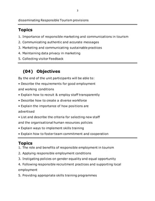 3
disseminating Responsible Tourism provisions
Topics
1. Importance of responsible marketing and communications in tourism
2. Communicating authentic and accurate messages
3. Marketing and communicating sustainable practices
4. Maintaining data privacy in marketing
5. Collecting visitor Feedback
(04) Objectives
By the end of the unit participants will be able to:
• Describe the requirements for good employment
and working conditions
• Explain how to recruit & employ staff transparently
• Describe how to create a diverse workforce
• Explain the importance of how positions are
advertised
• List and describe the criteria for selecting new staff
and the organisational human resources policies
• Explain ways to implement skills training
• Explain how to foster team commitment and cooperation
Topics
1. The role and benefits of responsible employment in tourism
2. Applying responsible employment conditions
3. Instigating policies on gender equality and equal opportunity
4. Following responsible recruitment practices and supporting local
employment
5. Providing appropriate skills training programmes
 