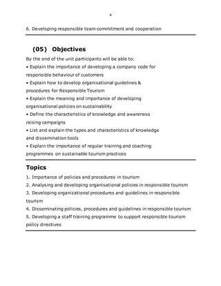 4
6. Developing responsible team commitment and cooperation
(05) Objectives
By the end of the unit participants will be able to:
• Explain the importance of developing a company code for
responsible behaviour of customers
• Explain how to develop organisational guidelines &
procedures for Responsible Tourism
• Explain the meaning and importance of developing
organisational policies on sustainability
• Define the characteristics of knowledge and awareness
raising campaigns
• List and explain the types and characteristics of knowledge
and dissemination tools
• Explain the importance of regular training and coaching
programmes on sustainable tourism practices
Topics
1. Importance of policies and procedures in tourism
2. Analysing and developing organisational policies in responsible tourism
3. Developing organizational procedures and guidelines in responsible
tourism
4. Disseminating policies, procedures and guidelines in responsible tourism
5. Developing a staff training programme to support responsible tourism
policy directives
 