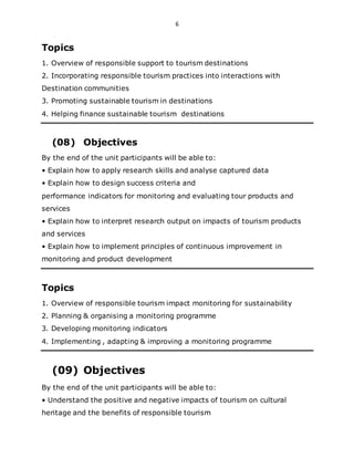 6
Topics
1. Overview of responsible support to tourism destinations
2. Incorporating responsible tourism practices into interactions with
Destination communities
3. Promoting sustainable tourism in destinations
4. Helping finance sustainable tourism destinations
(08) Objectives
By the end of the unit participants will be able to:
• Explain how to apply research skills and analyse captured data
• Explain how to design success criteria and
performance indicators for monitoring and evaluating tour products and
services
• Explain how to interpret research output on impacts of tourism products
and services
• Explain how to implement principles of continuous improvement in
monitoring and product development
Topics
1. Overview of responsible tourism impact monitoring for sustainability
2. Planning & organising a monitoring programme
3. Developing monitoring indicators
4. Implementing , adapting & improving a monitoring programme
(09) Objectives
By the end of the unit participants will be able to:
• Understand the positive and negative impacts of tourism on cultural
heritage and the benefits of responsible tourism
 