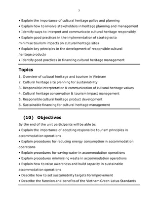 7
• Explain the importance of cultural heritage policy and planning
• Explain how to involve stakeholders in heritage planning and management
• Identify ways to interpret and communicate cultural heritage responsibly
• Explain good practices in the implementation of strategies to
minimise tourism impacts on cultural heritage sites
• Explain key principles in the development of responsible cultural
heritage products
• Identify good practices in financing cultural heritage management
Topics
1. Overview of cultural heritage and tourism in Vietnam
2. Cultural heritage site planning for sustainability
3. Responsible interpretation & communication of cultural heritage values
4. Cultural heritage conservation & tourism impact management
5. Responsible cultural heritage product development
6. Sustainable financing for cultural heritage management
(10) Objectives
By the end of the unit participants will be able to:
• Explain the importance of adopting responsible tourism principles in
accommodation operations
• Explain procedures for reducing energy consumption in accommodation
operations
• Explain procedures for saving water in accommodation operations
• Explain procedures minimising waste in accommodation operations
• Explain how to raise awareness and build capacity in sustainable
accommodation operations
• Describe how to set sustainability targets for improvement
• Describe the function and benefits of the Vietnam Green Lotus Standards
 