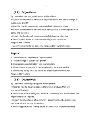 9
(12) Objectives
By the end of this unit, participants will be able to:
• Explain the importance of tourism to governments and the challenge of
sustainable growth
• Describe how to incorporate sustainability into tourism plans
• Explain the importance of adopting a participatory planning approach in
policy and planning
• Explain the function of impact appraisals in tourism planning
• Identify policy areas to create an enabling environment for
Responsible Tourism
• Identify instruments for achieving Responsible Tourism Policies
Topics
1. Tourism and its importance to government
2. The challenge of sustainable growth
3. Incorporating sustainability into tourism plans
4. Using impact appraisals in tourism planning for sustainability
5. Identifying policy areas to create an enabling environment for
Responsible Tourism
(13) Objectives
By the end of the unit participants will be able to:
• Describe how to develop responsible tourism products that are
economically viable
• Identify methods to safeguard the local community and environment from
negative tourism impacts
• Explain the importance of community, government and private sector
participation and support in tourism
• Identify opportunities to help create a skilled local tourism workforce
 