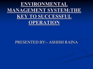 ENVIRONMENTAL
MANAGEMENT SYSTEM:THE
KEY TO SUCCESSFUL
OPERATION
PRESENTED BY:- ASHISH RAINA
 